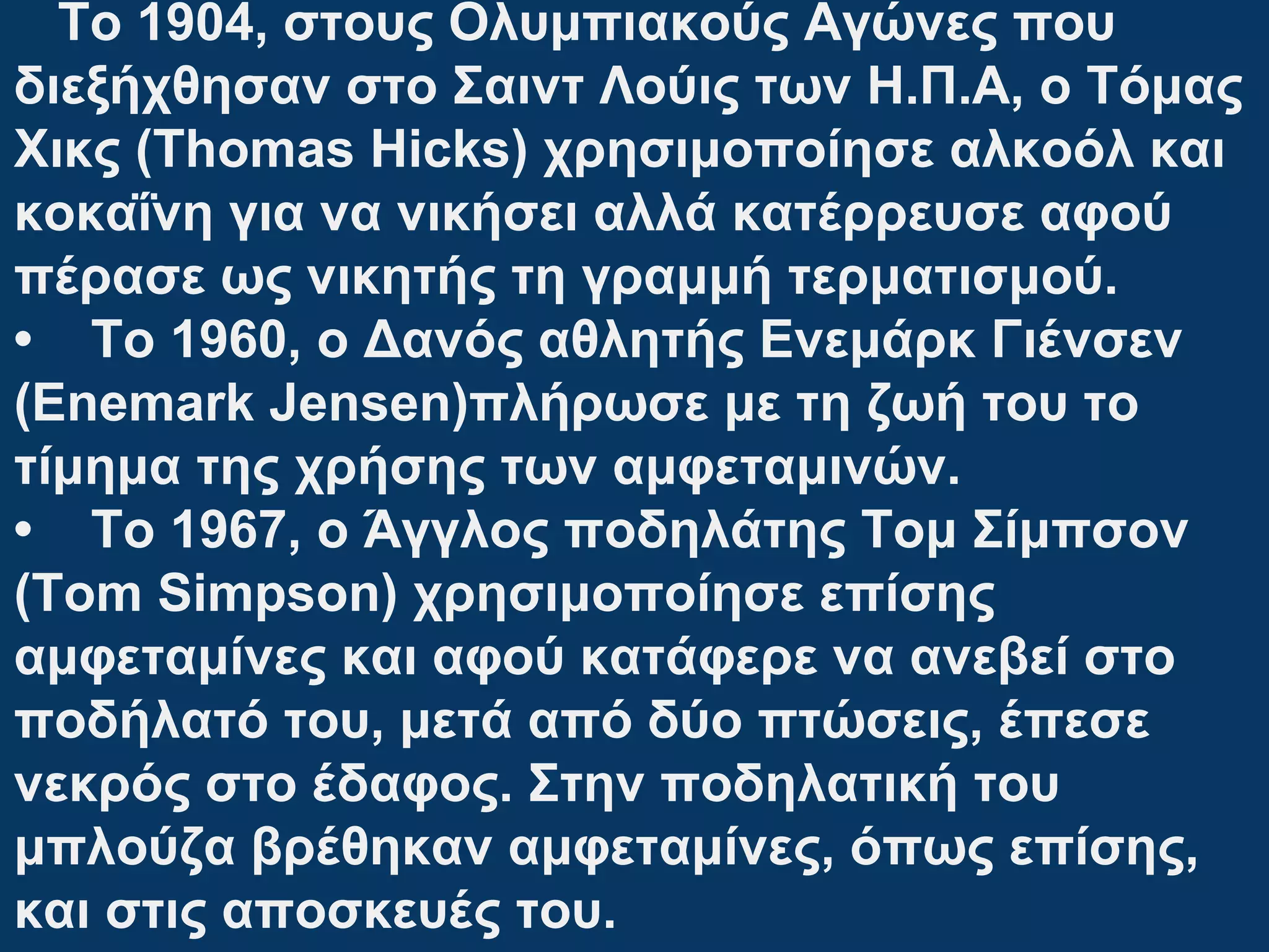 To 1904, στους Ολυμπιακούς Αγώνες που
διεξήχθησαν στο Σαιντ Λούις των Η.Π.Α, ο Τόμας
Χικς (Τhomas Hicks) χρησιμοποίησε αλκοόλ και
κοκαΐνη για να νικήσει αλλά κατέρρευσε αφού
πέρασε ως νικητής τη γραμμή τερματισμού.
• To 1960, o Δανός αθλητής Ενεμάρκ Γιένσεν
(Enemark Jensen)πλήρωσε με τη ζωή του το
τίμημα της χρήσης των αμφεταμινών.
• Το 1967, ο Άγγλος ποδηλάτης Τομ Σίμπσον
(Tom Simpson) χρησιμοποίησε επίσης
αμφεταμίνες και αφού κατάφερε να ανεβεί στο
ποδήλατό του, μετά από δύο πτώσεις, έπεσε
νεκρός στο έδαφος. Στην ποδηλατική του
μπλούζα βρέθηκαν αμφεταμίνες, όπως επίσης,
και στις αποσκευές του.
 