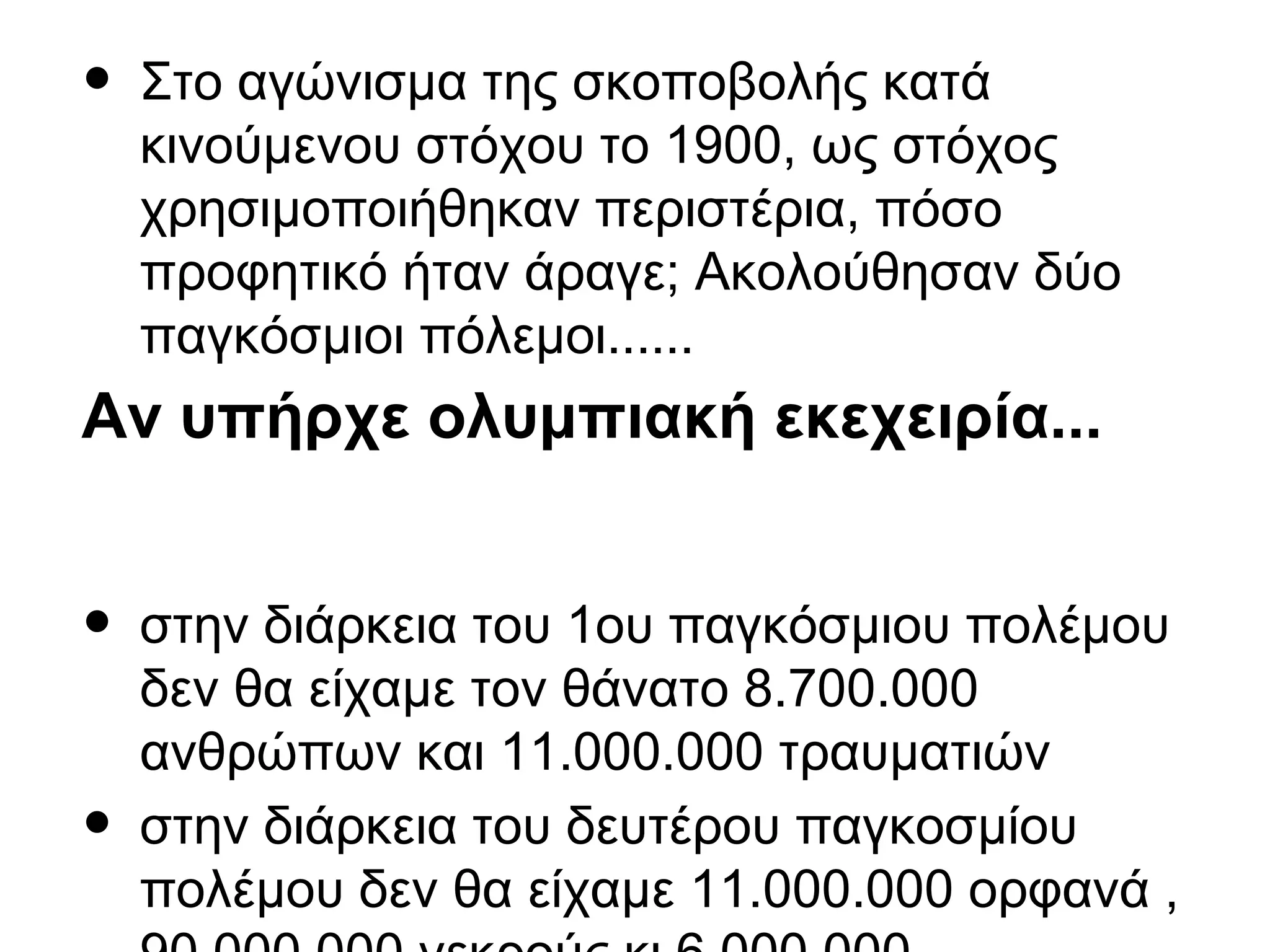 • Στο αγώνισμα της σκοποβολής κατά
κινούμενου στόχου το 1900, ως στόχος
χρησιμοποιήθηκαν περιστέρια, πόσο
προφητικό ήταν άραγε; Ακολούθησαν δύο
παγκόσμιοι πόλεμοι......
Αν υπήρχε ολυμπιακή εκεχειρία...
• στην διάρκεια του 1ου παγκόσμιου πολέμου
δεν θα είχαμε τον θάνατο 8.700.000
ανθρώπων και 11.000.000 τραυματιών
• στην διάρκεια του δευτέρου παγκοσμίου
πολέμου δεν θα είχαμε 11.000.000 ορφανά ,
 