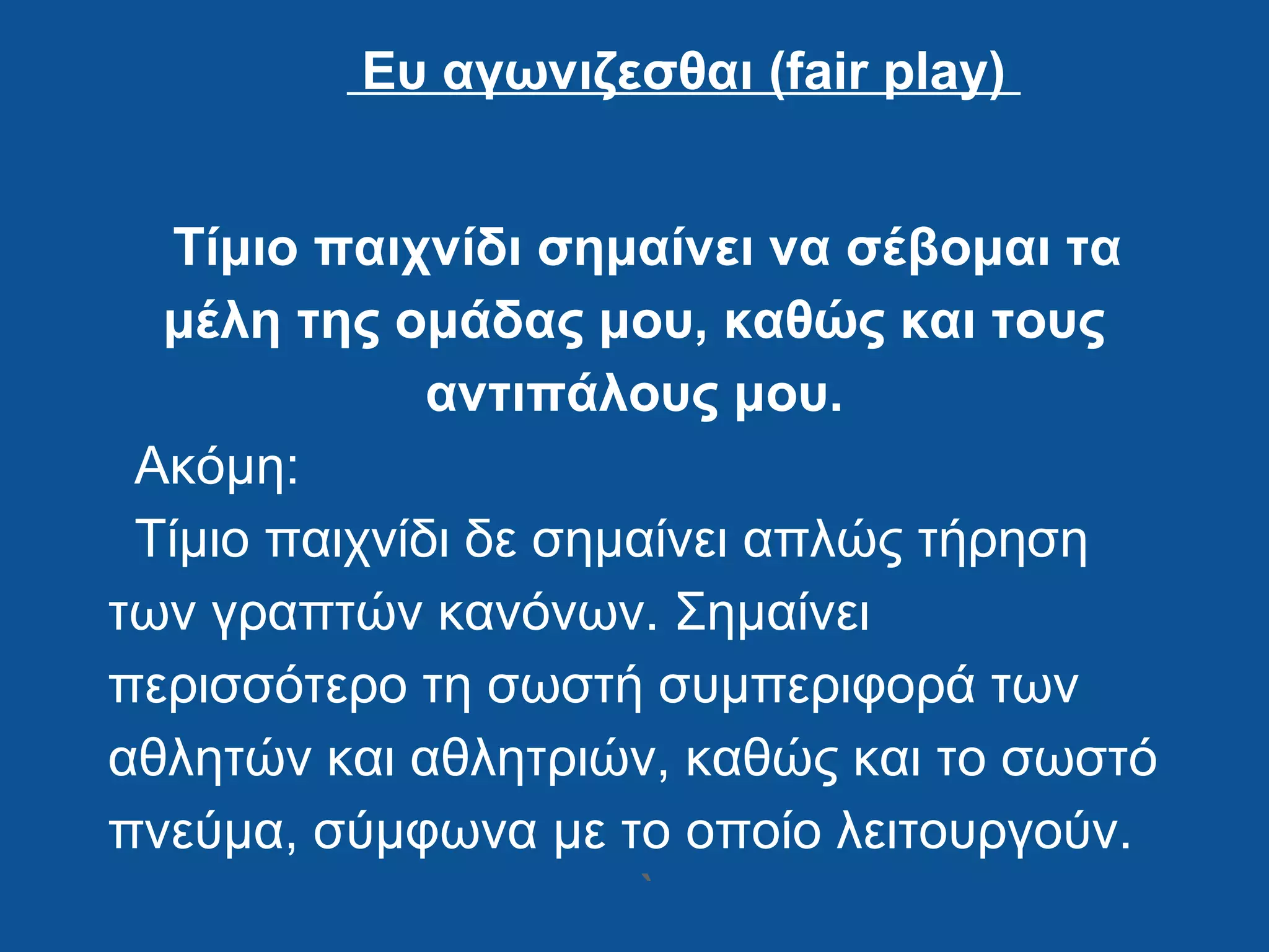 Ευ αγωνιζεσθαι (fair play)
Τίμιο παιχνίδι σημαίνει να σέβομαι τα
μέλη της ομάδας μου, καθώς και τους
αντιπάλους μου.
Ακόμη:
Τίμιο παιχνίδι δε σημαίνει απλώς τήρηση
των γραπτών κανόνων. Σημαίνει
περισσότερο τη σωστή συμπεριφορά των
αθλητών και αθλητριών, καθώς και το σωστό
πνεύμα, σύμφωνα με το οποίο λειτουργούν.
`
 