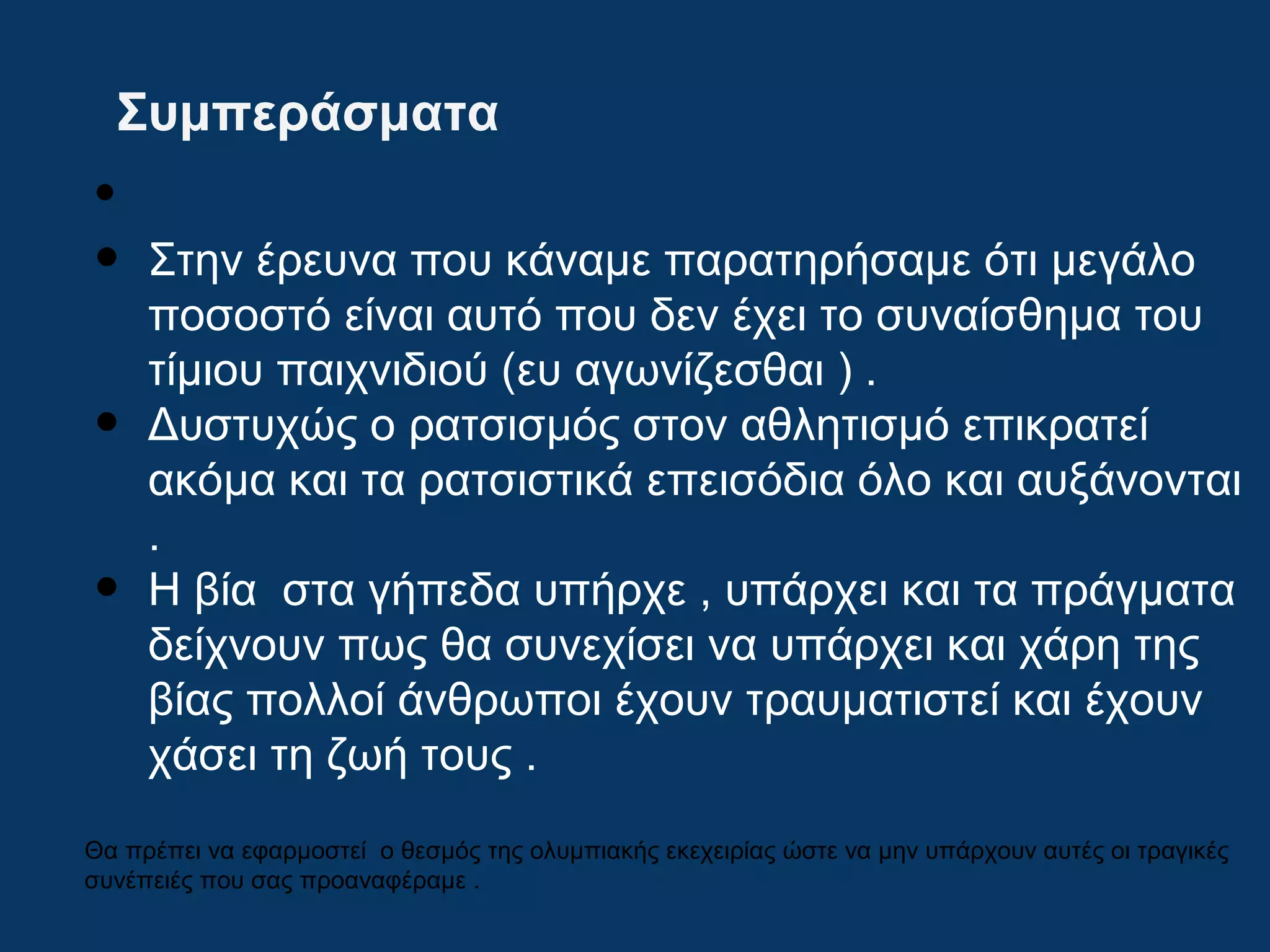 Συμπεράσματα
•
• Στην έρευνα που κάναμε παρατηρήσαμε ότι μεγάλο
ποσοστό είναι αυτό που δεν έχει το συναίσθημα του
τίμιου παιχνιδιού (ευ αγωνίζεσθαι ) .
• Δυστυχώς ο ρατσισμός στον αθλητισμό επικρατεί
ακόμα και τα ρατσιστικά επεισόδια όλο και αυξάνονται
.
• Η βία στα γήπεδα υπήρχε , υπάρχει και τα πράγματα
δείχνουν πως θα συνεχίσει να υπάρχει και χάρη της
βίας πολλοί άνθρωποι έχουν τραυματιστεί και έχουν
χάσει τη ζωή τους .
Θα πρέπει να εφαρμοστεί ο θεσμός της ολυμπιακής εκεχειρίας ώστε να μην υπάρχουν αυτές οι τραγικές
συνέπειές που σας προαναφέραμε .
 