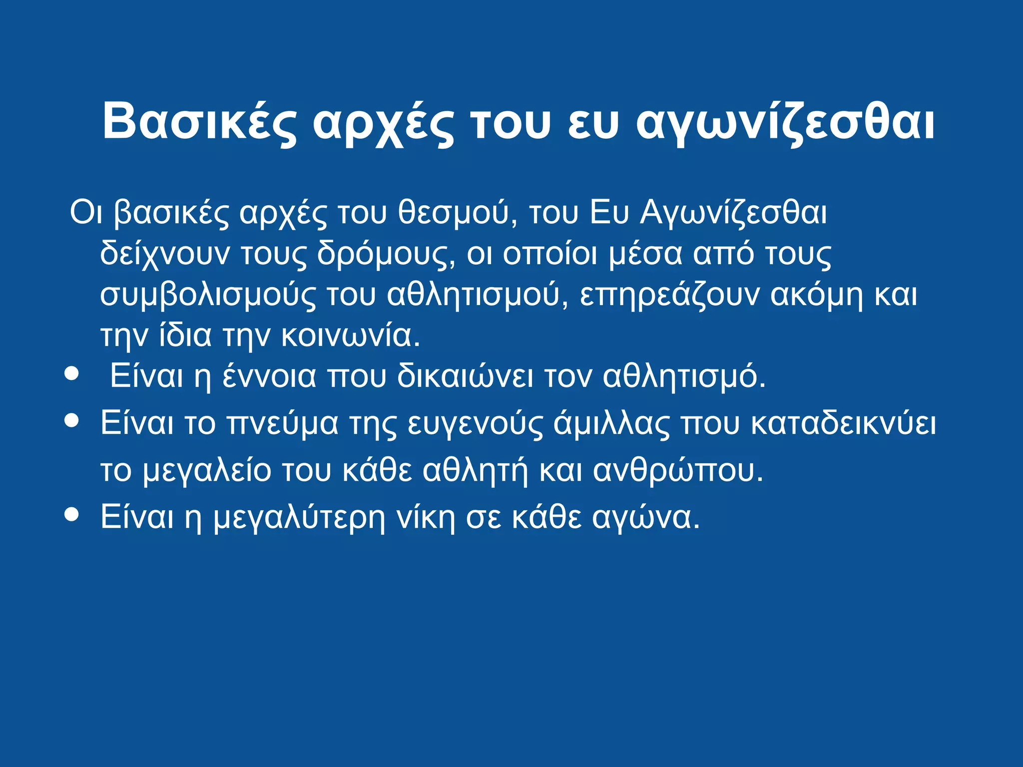 Βασικές αρχές του ευ αγωνίζεσθαι
Οι βασικές αρχές του θεσμού, του Ευ Αγωνίζεσθαι
δείχνουν τους δρόμους, οι οποίοι μέσα από τους
συμβολισμούς του αθλητισμού, επηρεάζουν ακόμη και
την ίδια την κοινωνία.
• Είναι η έννοια που δικαιώνει τον αθλητισμό.
• Είναι το πνεύμα της ευγενούς άμιλλας που καταδεικνύει
το μεγαλείο του κάθε αθλητή και ανθρώπου.
• Είναι η μεγαλύτερη νίκη σε κάθε αγώνα.
 