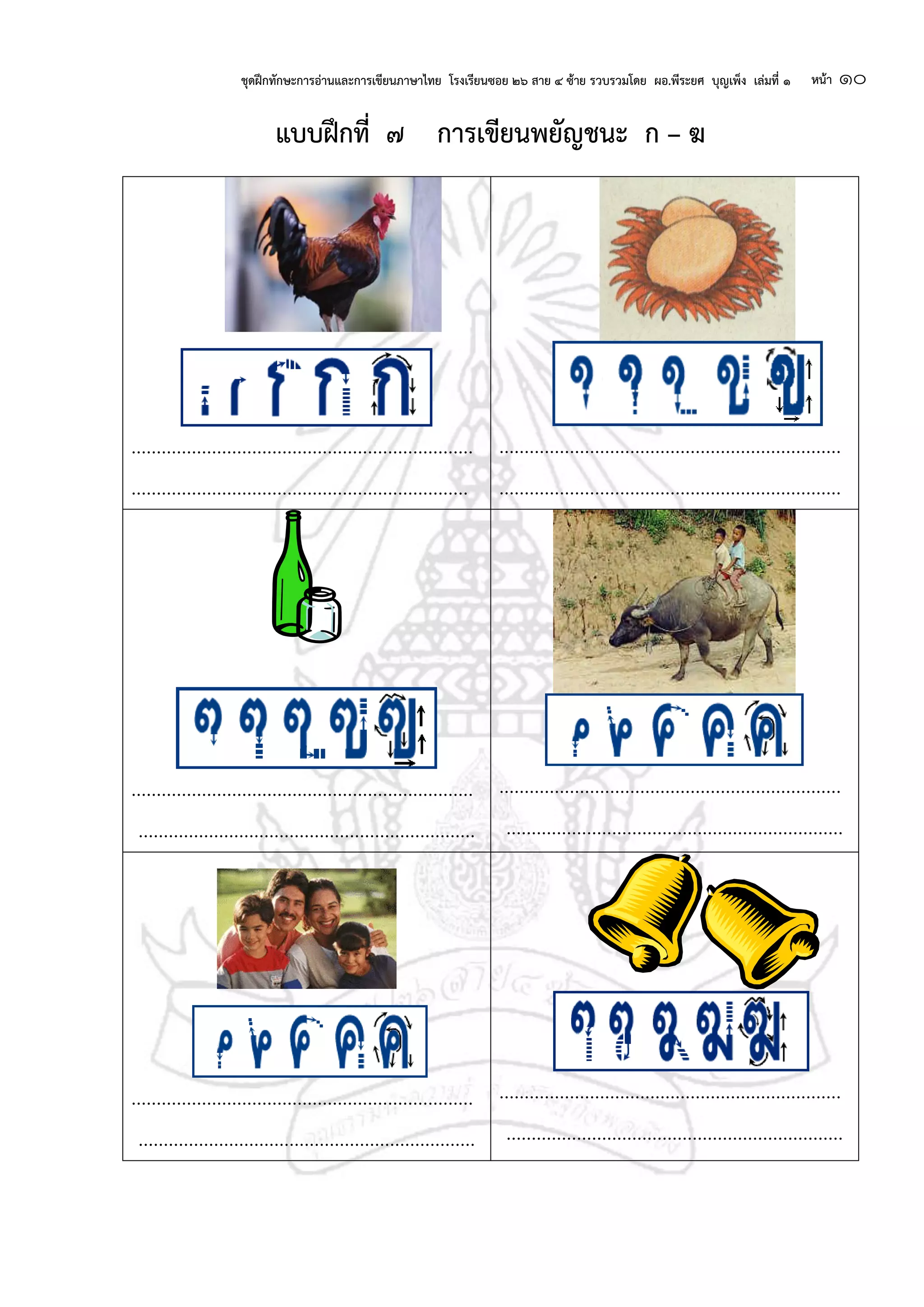 ชุดฝึกทักษะการอ่านและการเขียนภาษาไทย โรงเรียนซอย ๒๖ สาย ๔ ซ้าย รวบรวมโดย ผอ.พีระยศ บุญเพ็ง เล่มที่ ๑ หน้า ๑๐
แบบฝึกที่ ๗ การเขียนพยัญชนะ ก – ฆ
....................................................................
...................................................................
....................................................................
....................................................................
....................................................................
...................................................................
....................................................................
...................................................................
....................................................................
...................................................................
....................................................................
...................................................................
 