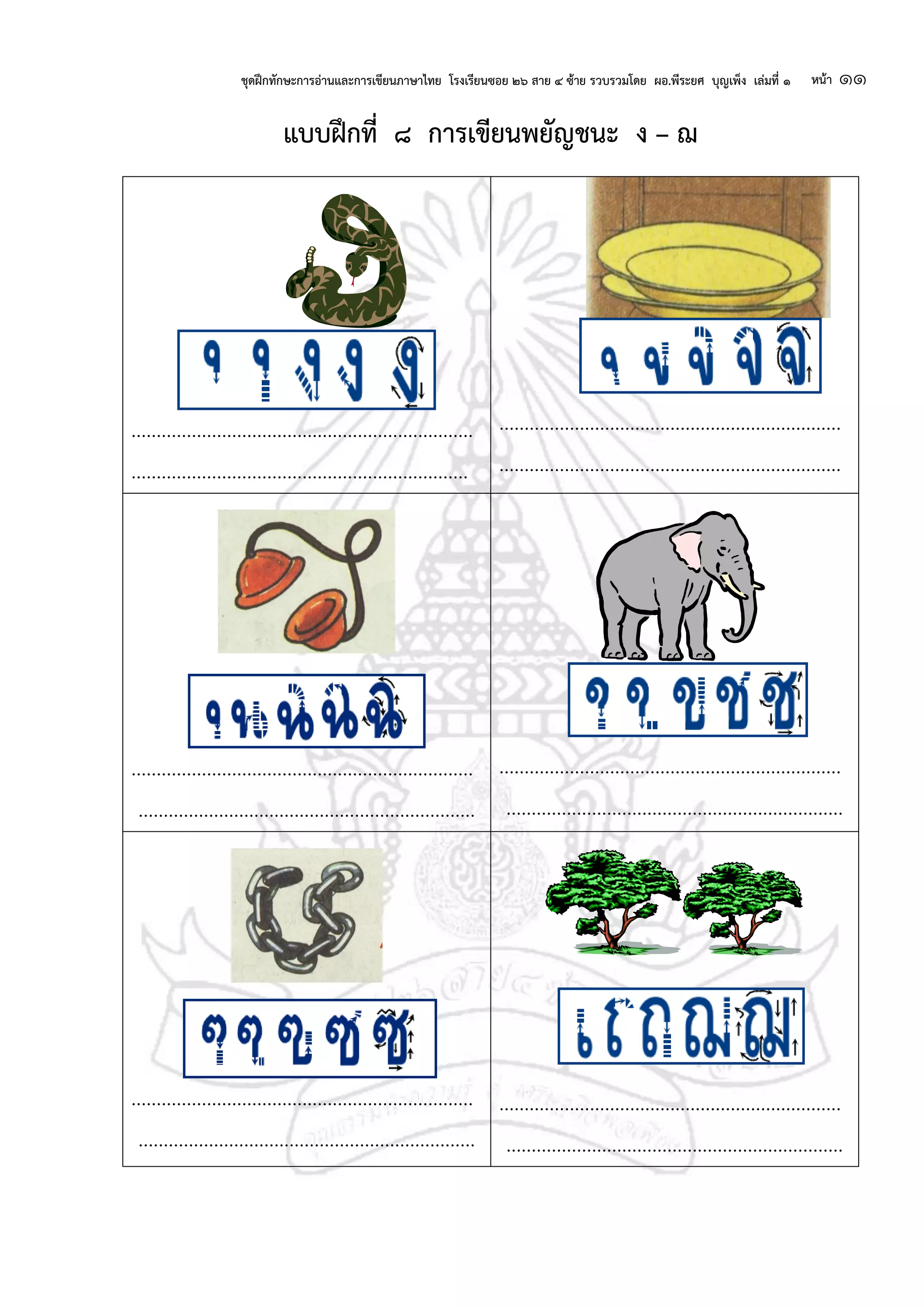 ชุดฝึกทักษะการอ่านและการเขียนภาษาไทย โรงเรียนซอย ๒๖ สาย ๔ ซ้าย รวบรวมโดย ผอ.พีระยศ บุญเพ็ง เล่มที่ ๑ หน้า ๑๑
แบบฝึกที่ ๘ การเขียนพยัญชนะ ง – ฌ
....................................................................
...................................................................
....................................................................
....................................................................
....................................................................
...................................................................
....................................................................
...................................................................
....................................................................
...................................................................
....................................................................
...................................................................
 