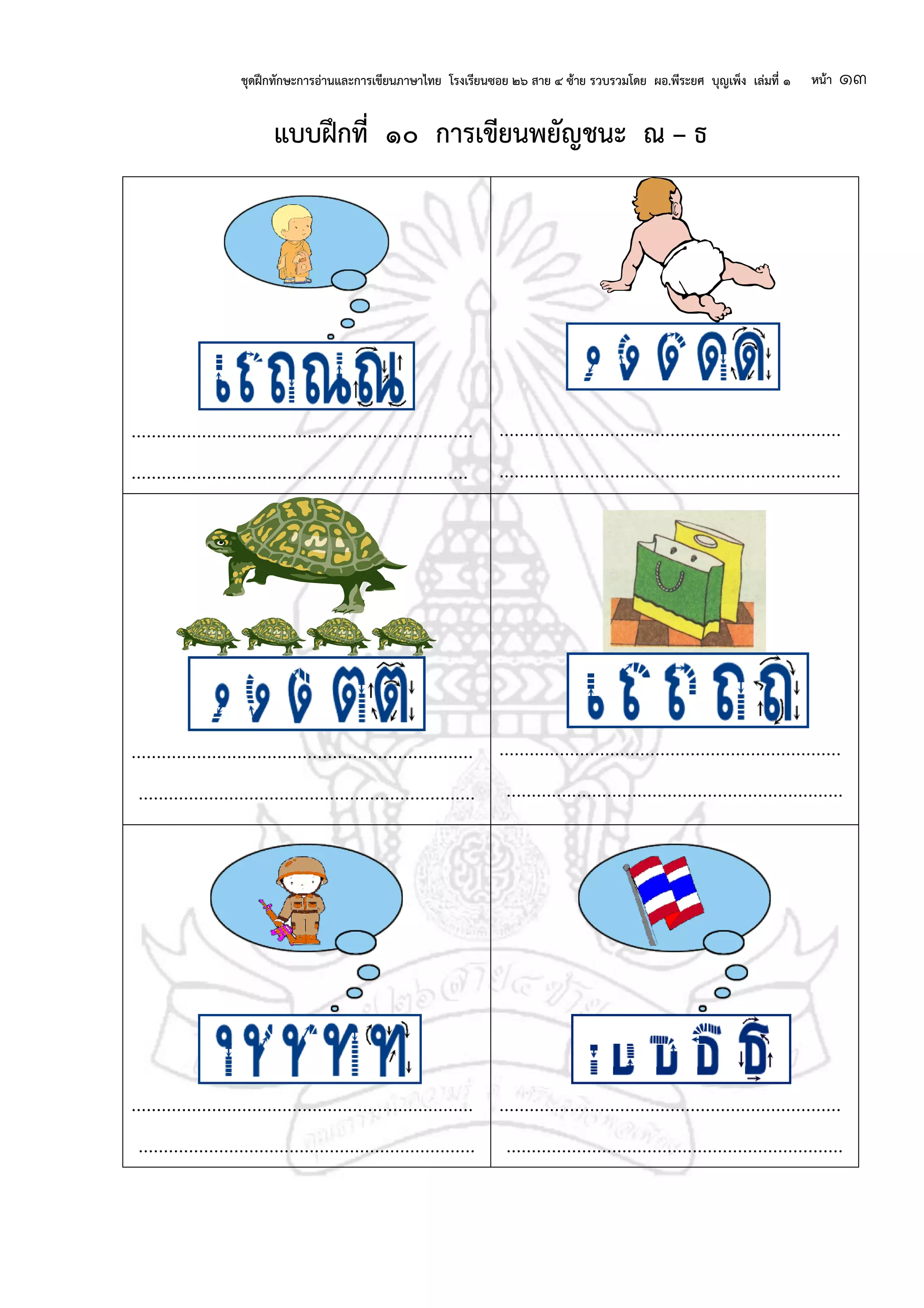 ชุดฝึกทักษะการอ่านและการเขียนภาษาไทย โรงเรียนซอย ๒๖ สาย ๔ ซ้าย รวบรวมโดย ผอ.พีระยศ บุญเพ็ง เล่มที่ ๑ หน้า ๑๓
แบบฝึกที่ ๑๐ การเขียนพยัญชนะ ณ – ธ
....................................................................
...................................................................
....................................................................
....................................................................
....................................................................
...................................................................
....................................................................
...................................................................
....................................................................
...................................................................
....................................................................
...................................................................
 