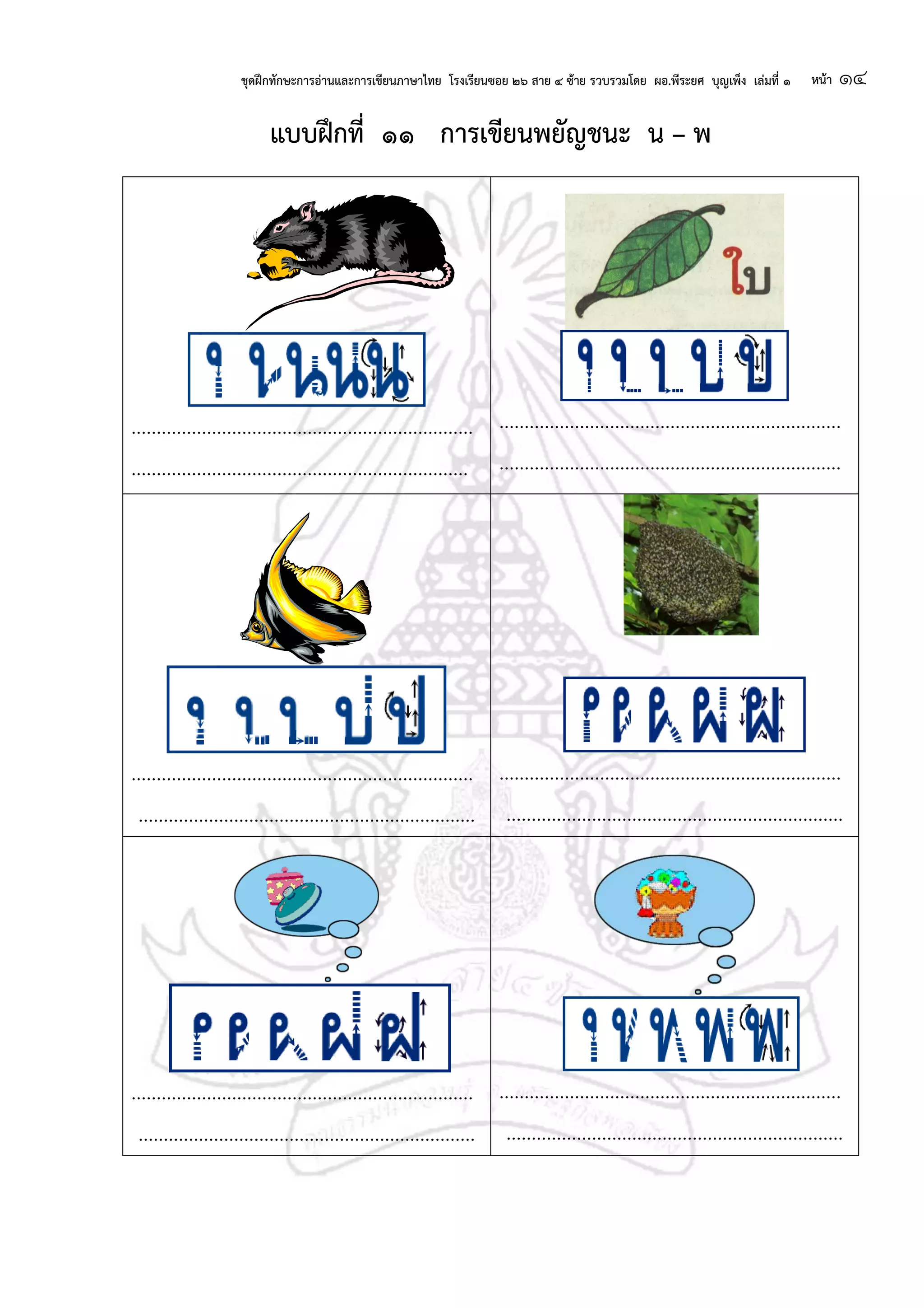 ชุดฝึกทักษะการอ่านและการเขียนภาษาไทย โรงเรียนซอย ๒๖ สาย ๔ ซ้าย รวบรวมโดย ผอ.พีระยศ บุญเพ็ง เล่มที่ ๑ หน้า ๑๔
แบบฝึกที่ ๑๑ การเขียนพยัญชนะ น – พ
....................................................................
...................................................................
....................................................................
....................................................................
....................................................................
...................................................................
....................................................................
...................................................................
....................................................................
...................................................................
....................................................................
...................................................................
 
