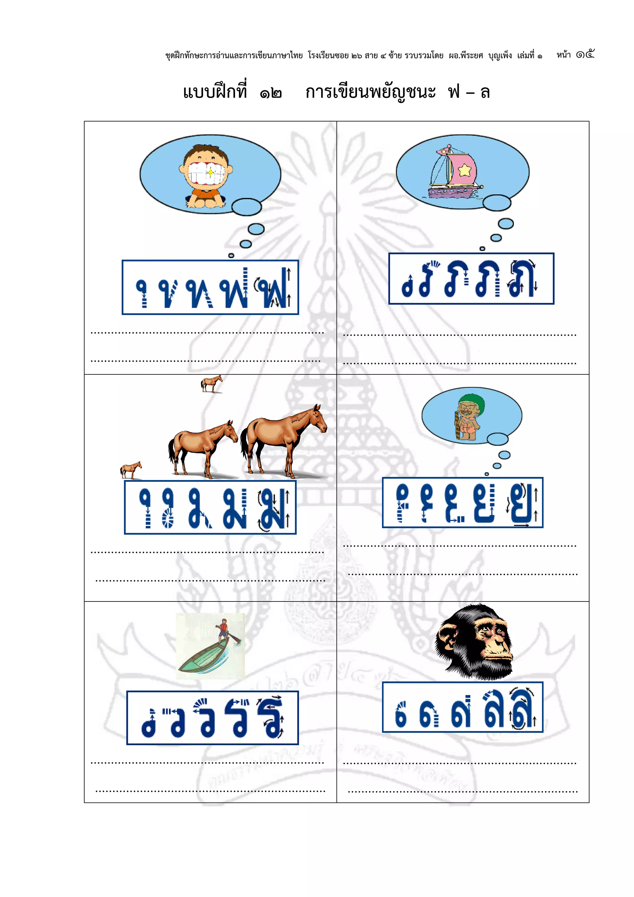 ชุดฝึกทักษะการอ่านและการเขียนภาษาไทย โรงเรียนซอย ๒๖ สาย ๔ ซ้าย รวบรวมโดย ผอ.พีระยศ บุญเพ็ง เล่มที่ ๑ หน้า ๑๕
แบบฝึกที่ ๑๒ การเขียนพยัญชนะ ฟ – ล
....................................................................
...................................................................
....................................................................
....................................................................
....................................................................
...................................................................
....................................................................
...................................................................
....................................................................
...................................................................
....................................................................
...................................................................
 