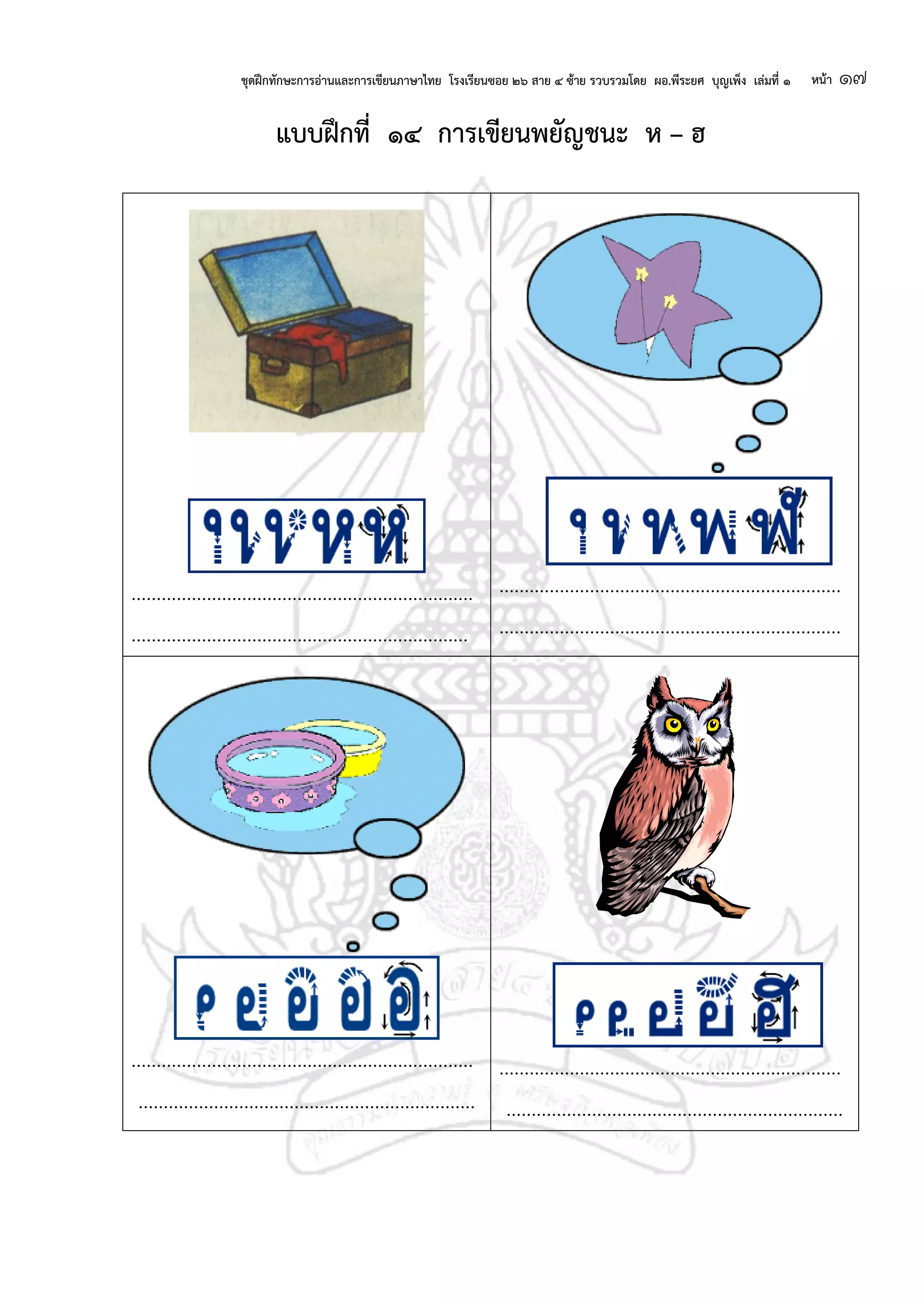 ชุดฝึกทักษะการอ่านและการเขียนภาษาไทย โรงเรียนซอย ๒๖ สาย ๔ ซ้าย รวบรวมโดย ผอ.พีระยศ บุญเพ็ง เล่มที่ ๑ หน้า ๑๗
แบบฝึกที่ ๑๔ การเขียนพยัญชนะ ห – ฮ
....................................................................
...................................................................
....................................................................
....................................................................
....................................................................
...................................................................
....................................................................
...................................................................
 