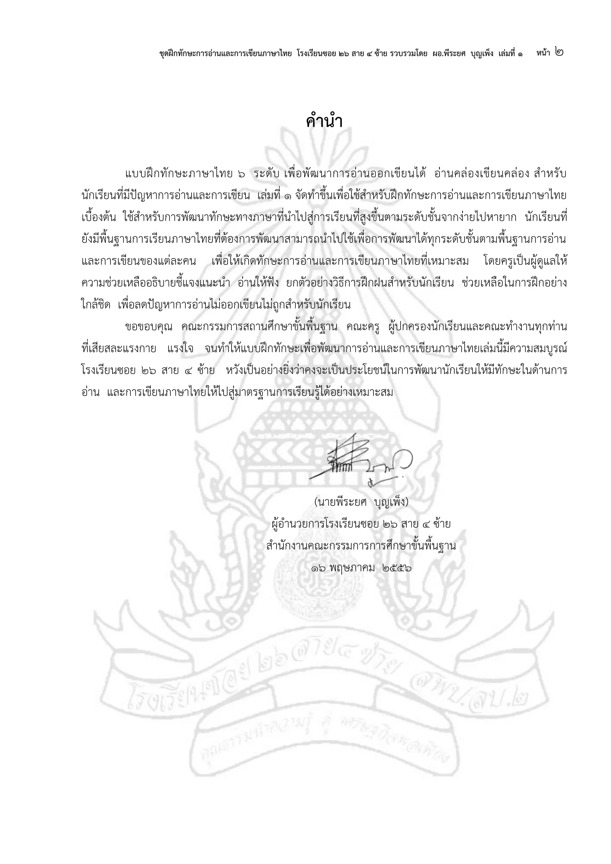 ชุดฝึกทักษะการอ่านและการเขียนภาษาไทย โรงเรียนซอย ๒๖ สาย ๔ ซ้าย รวบรวมโดย ผอ.พีระยศ บุญเพ็ง เล่มที่ ๑ หน้า ๒
คานา
แบบฝึกทักษะภาษาไทย ๖ ระดับ เพื่อพัฒนาการอ่านออกเขียนได้ อ่านคล่องเขียนคล่อง สาหรับ
นักเรียนที่มีปัญหาการอ่านและการเขียน เล่มที่ ๑ จัดทาขึ้นเพื่อใช้สาหรับฝึกทักษะการอ่านและการเขียนภาษาไทย
เบื้องต้น ใช้สาหรับการพัฒนาทักษะทางภาษาที่นาไปสู่การเรียนที่สูงขึ้นตามระดับชั้นจากง่ายไปหายาก นักเรียนที่
ยังมีพื้นฐานการเรียนภาษาไทยที่ต้องการพัฒนาสามารถนาไปใช้เพื่อการพัฒนาได้ทุกระดับชั้นตามพื้นฐานการอ่าน
และการเขียนของแต่ละคน เพื่อให้เกิดทักษะการอ่านและการเขียนภาษาไทยที่เหมาะสม โดยครูเป็นผู้ดูแลให้
ความช่วยเหลืออธิบายชี้แจงแนะนา อ่านให้ฟัง ยกตัวอย่างวิธีการฝึกฝนสาหรับนักเรียน ช่วยเหลือในการฝึกอย่าง
ใกล้ชิด เพื่อลดปัญหาการอ่านไม่ออกเขียนไม่ถูกสาหรับนักเรียน
ขอขอบคุณ คณะกรรมการสถานศึกษาขั้นพื้นฐาน คณะครู ผู้ปกครองนักเรียนและคณะทางานทุกท่าน
ที่เสียสละแรงกาย แรงใจ จนทาให้แบบฝึกทักษะเพื่อพัฒนาการอ่านและการเขียนภาษาไทยเล่มนี้มีความสมบูรณ์
โรงเรียนซอย ๒๖ สาย ๔ ซ้าย หวังเป็นอย่างยิ่งว่าคงจะเป็นประโยชน์ในการพัฒนานักเรียนให้มีทักษะในด้านการ
อ่าน และการเขียนภาษาไทยให้ไปสู่มาตรฐานการเรียนรู้ได้อย่างเหมาะสม
(นายพีระยศ บุญเพ็ง)
ผู้อานวยการโรงเรียนซอย ๒๖ สาย ๔ ซ้าย
สานักงานคณะกรรมการการศึกษาขั้นพื้นฐาน
๑๖ พฤษภาคม ๒๕๕๖
 