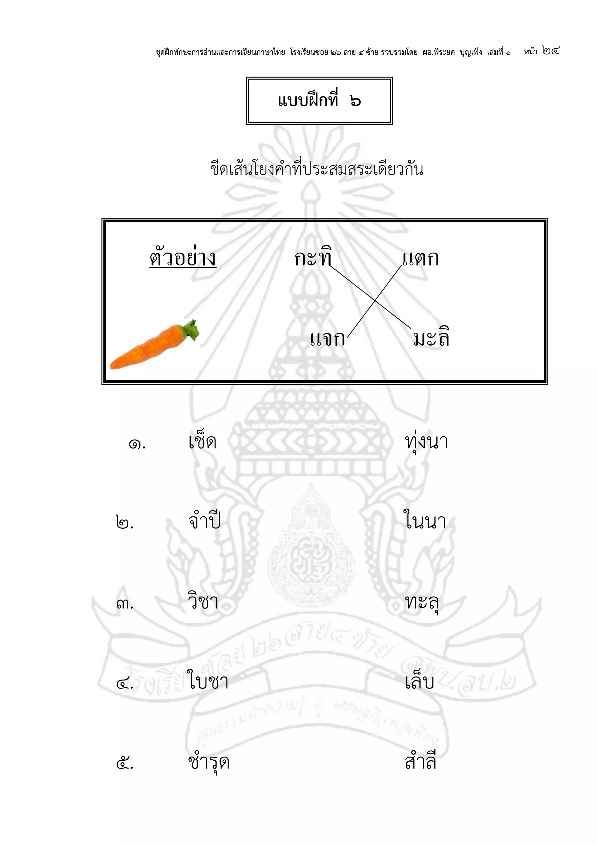 ชุดฝึกทักษะการอ่านและการเขียนภาษาไทย โรงเรียนซอย ๒๖ สาย ๔ ซ้าย รวบรวมโดย ผอ.พีระยศ บุญเพ็ง เล่มที่ ๑ หน้า ๒๔
ขีดเส้นโยงคาที่ประสมสระเดียวกัน
๑. เช็ด ทุ่งนา
๒. จาปี ในนา
๓. วิชา ทะลุ
๔. ใบชา เล็บ
๕. ชารุด สาลี
ตัวอย่าง กะทิ แตก
แจก มะลิ
แบบฝึกที่ ๖
 