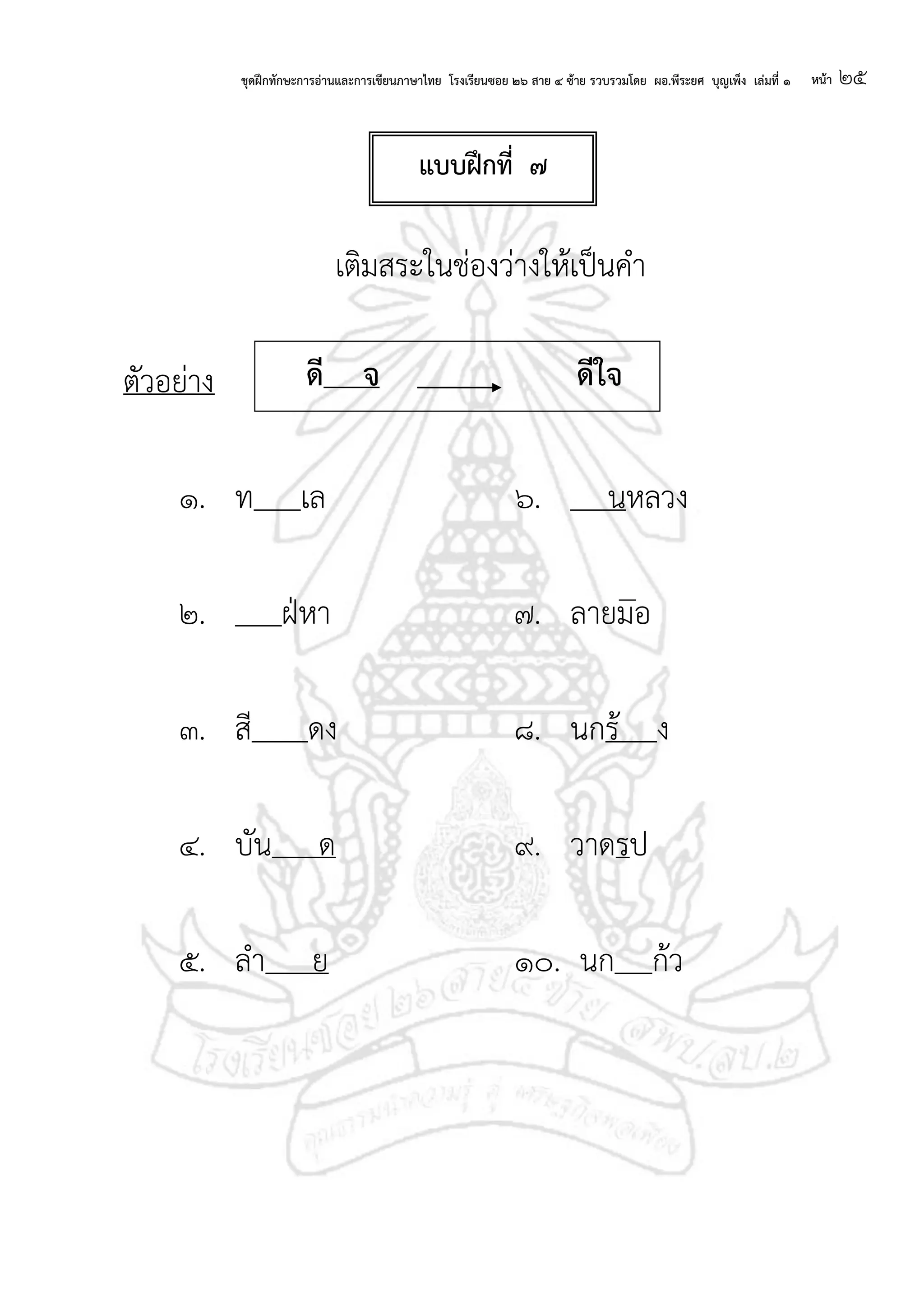 ชุดฝึกทักษะการอ่านและการเขียนภาษาไทย โรงเรียนซอย ๒๖ สาย ๔ ซ้าย รวบรวมโดย ผอ.พีระยศ บุญเพ็ง เล่มที่ ๑ หน้า ๒๕
เติมสระในช่องว่างให้เป็นคา
ตัวอย่าง
๑. ท เล ๖. นหลวง
๒. ฝ่หา ๗. ลายมอ
๓. สี ดง ๘. นกร้ ง
๔. บัน ด ๙. วาดรป
๕. ลา ย ๑๐. นก ก้ว
แบบฝึกที่ ๗
ดี จ ดีใจ
 