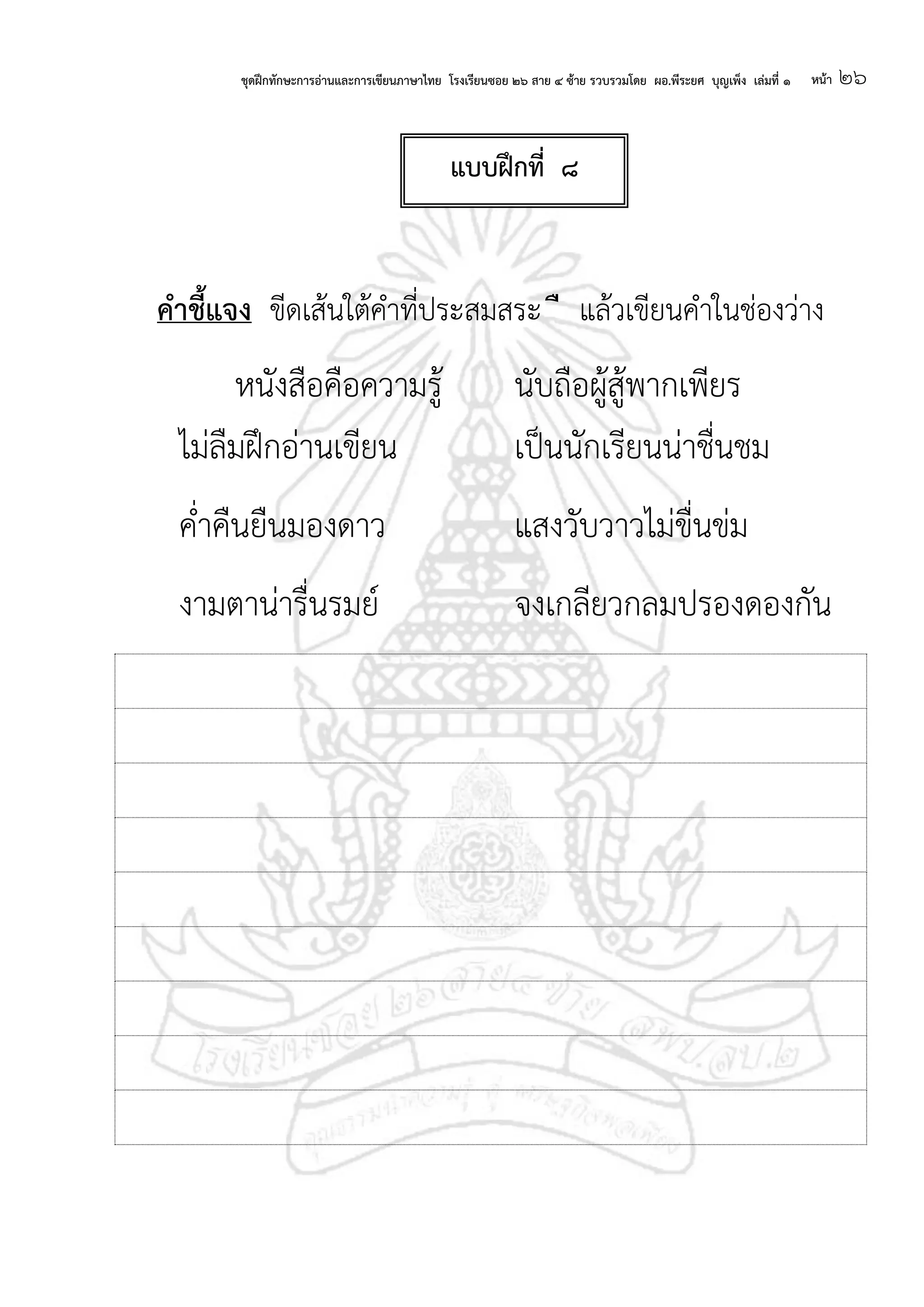 ชุดฝึกทักษะการอ่านและการเขียนภาษาไทย โรงเรียนซอย ๒๖ สาย ๔ ซ้าย รวบรวมโดย ผอ.พีระยศ บุญเพ็ง เล่มที่ ๑ หน้า ๒๖
คาชี้แจง ขีดเส้นใต้คาที่ประสมสระ ื แล้วเขียนคาในช่องว่าง
หนังสือคือความรู้ นับถือผู้สู้พากเพียร
ไม่ลืมฝึกอ่านเขียน เป็นนักเรียนน่าชื่นชม
ค่าคืนยืนมองดาว แสงวับวาวไม่ขื่นข่ม
งามตาน่ารื่นรมย์ จงเกลียวกลมปรองดองกัน
แบบฝึกที่ ๘
 