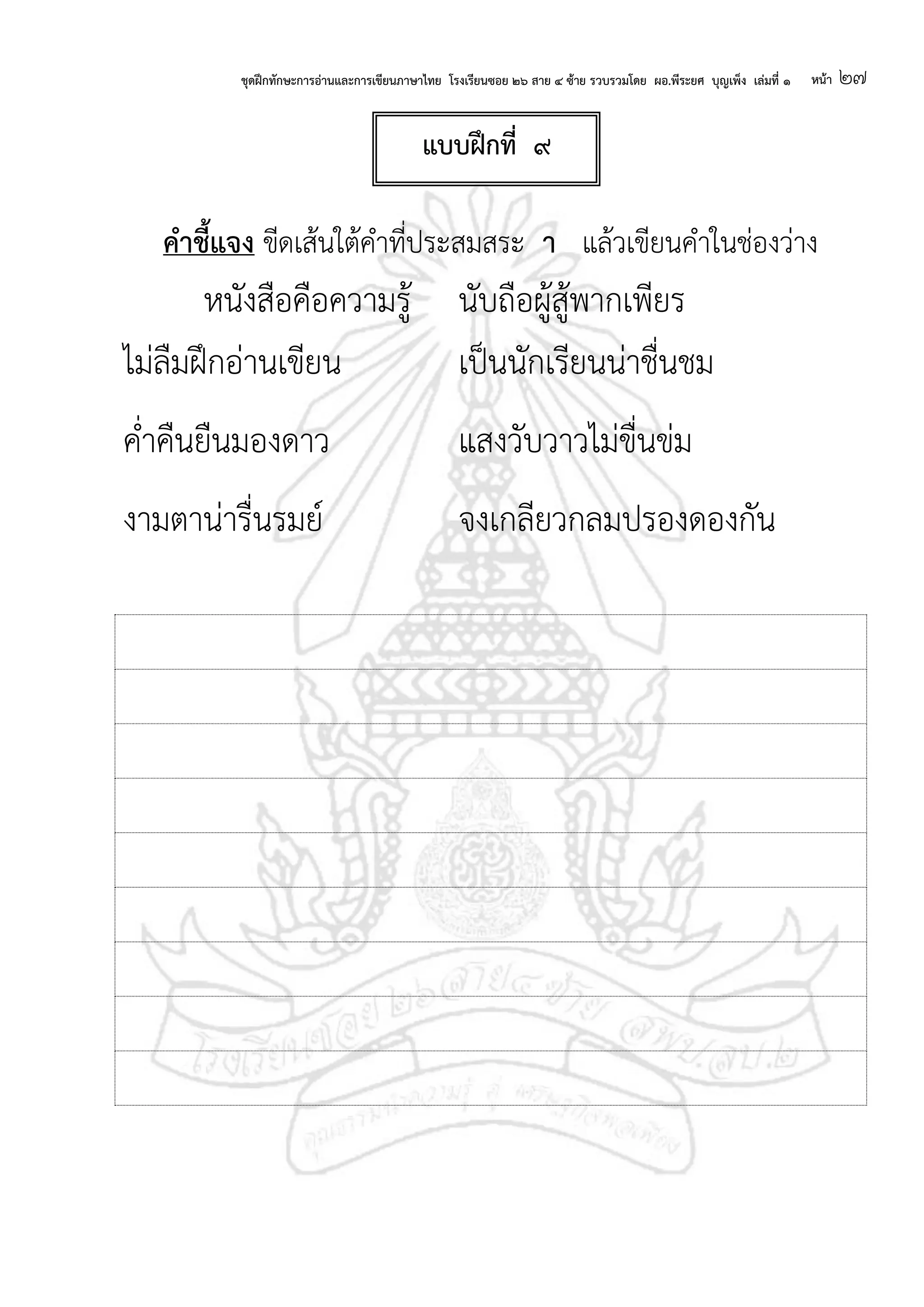 ชุดฝึกทักษะการอ่านและการเขียนภาษาไทย โรงเรียนซอย ๒๖ สาย ๔ ซ้าย รวบรวมโดย ผอ.พีระยศ บุญเพ็ง เล่มที่ ๑ หน้า ๒๗
คาชี้แจง ขีดเส้นใต้คาที่ประสมสระ า แล้วเขียนคาในช่องว่าง
หนังสือคือความรู้ นับถือผู้สู้พากเพียร
ไม่ลืมฝึกอ่านเขียน เป็นนักเรียนน่าชื่นชม
ค่าคืนยืนมองดาว แสงวับวาวไม่ขื่นข่ม
งามตาน่ารื่นรมย์ จงเกลียวกลมปรองดองกัน
แบบฝึกที่ ๙
 