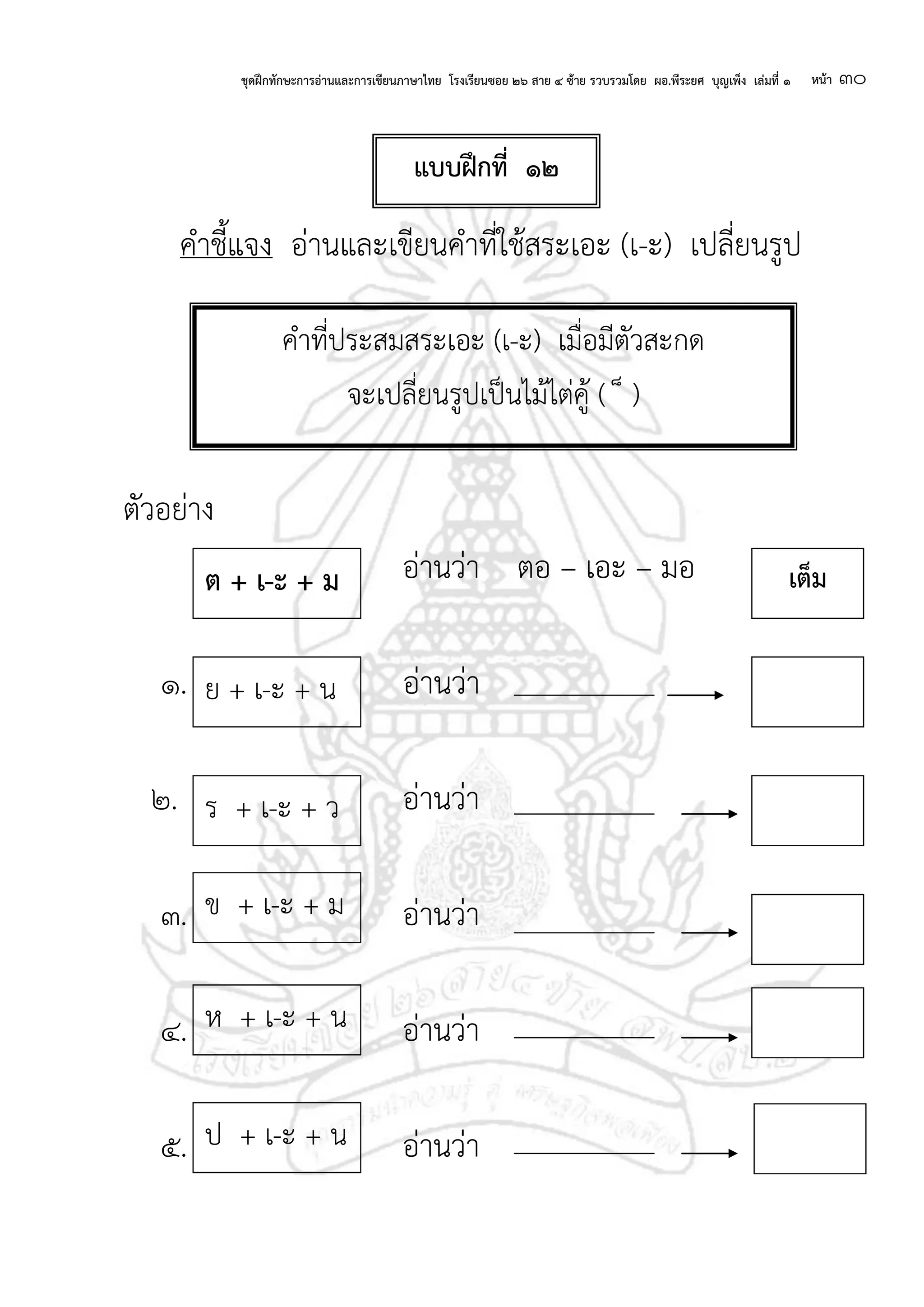 ชุดฝึกทักษะการอ่านและการเขียนภาษาไทย โรงเรียนซอย ๒๖ สาย ๔ ซ้าย รวบรวมโดย ผอ.พีระยศ บุญเพ็ง เล่มที่ ๑ หน้า ๓๐
คาชี้แจง อ่านและเขียนคาที่ใช้สระเอะ (เ-ะ) เปลี่ยนรูป
ตัวอย่าง
อ่านว่า ตอ – เอะ – มอ
๑. อ่านว่า
๒. อ่านว่า
๓. อ่านว่า
๔. อ่านว่า
๕. อ่านว่า
แบบฝึกที่ ๑๒
คาที่ประสมสระเอะ (เ-ะ) เมื่อมีตัวสะกด
จะเปลี่ยนรูปเป็นไม้ไต่คู้ ( ็ )
ย + เ-ะ + น
ร + เ-ะ + ว
ข + เ-ะ + ม
ม
ต + เ-ะ + ม เต็ม
ห + เ-ะ + น
ป + เ-ะ + น
 