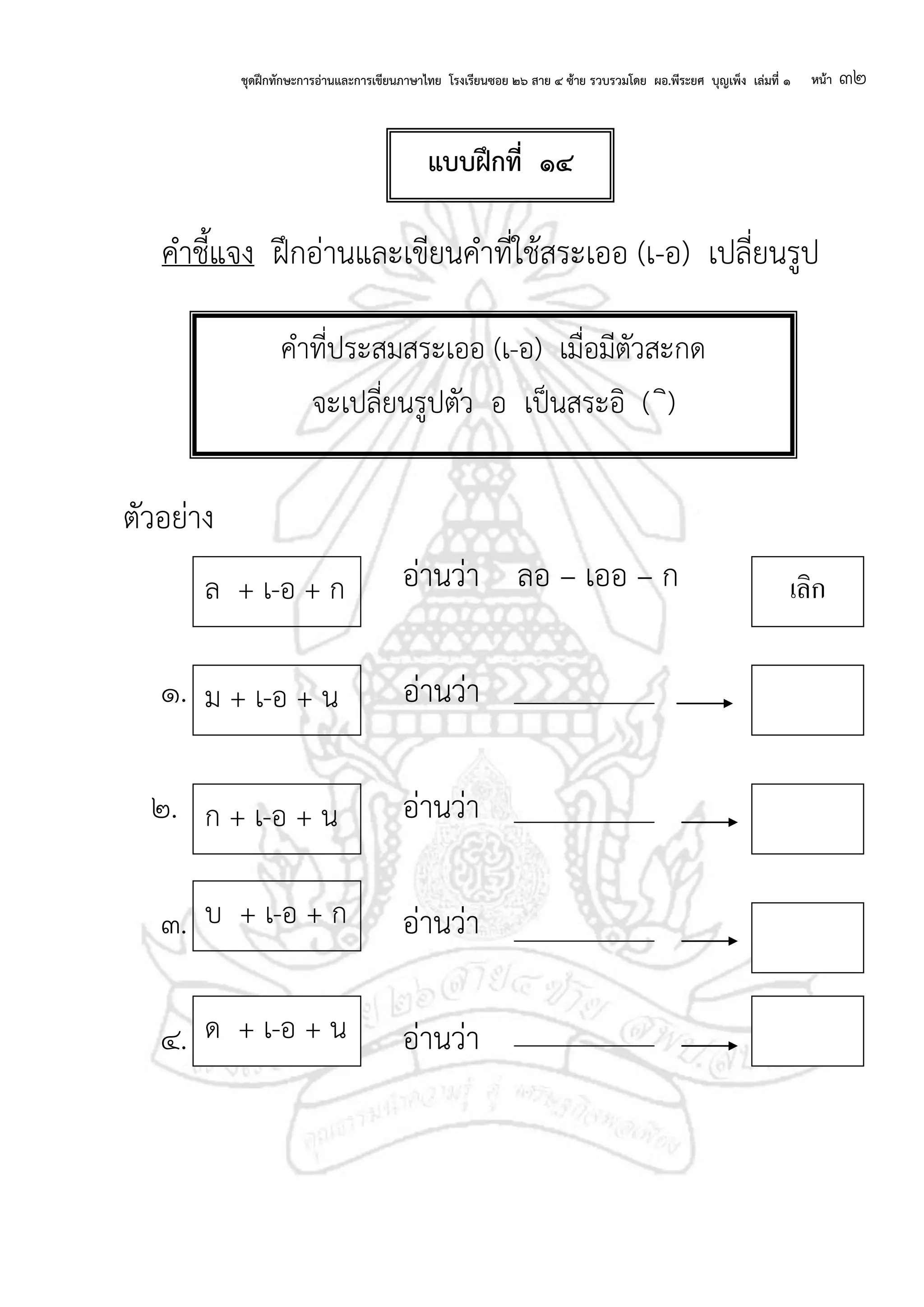 ชุดฝึกทักษะการอ่านและการเขียนภาษาไทย โรงเรียนซอย ๒๖ สาย ๔ ซ้าย รวบรวมโดย ผอ.พีระยศ บุญเพ็ง เล่มที่ ๑ หน้า ๓๒
คาชี้แจง ฝึกอ่านและเขียนคาที่ใช้สระเออ (เ-อ) เปลี่ยนรูป
ตัวอย่าง
อ่านว่า ลอ – เออ – ก
๑. อ่านว่า
๒. อ่านว่า
๓. อ่านว่า
๔. อ่านว่า
คาที่ประสมสระเออ (เ-อ) เมื่อมีตัวสะกด
จะเปลี่ยนรูปตัว อ เป็นสระอิ ( ิ)
ม + เ-อ + น
ก + เ-อ + น
บ + เ-อ + ก
ล + เ-อ + ก เลิก
ด + เ-อ + น
แบบฝึกที่ ๑๔
 