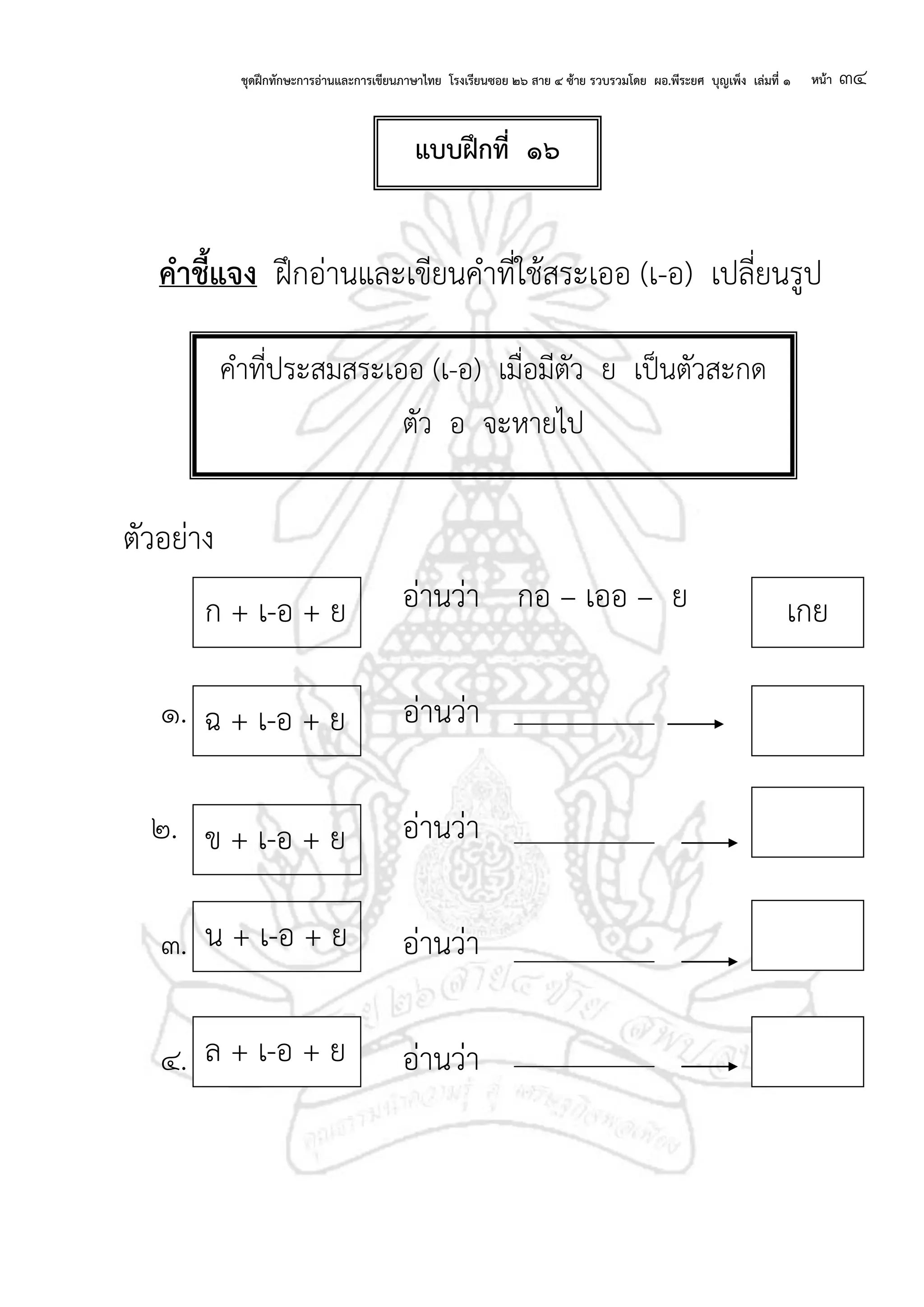 ชุดฝึกทักษะการอ่านและการเขียนภาษาไทย โรงเรียนซอย ๒๖ สาย ๔ ซ้าย รวบรวมโดย ผอ.พีระยศ บุญเพ็ง เล่มที่ ๑ หน้า ๓๔
คาชี้แจง ฝึกอ่านและเขียนคาที่ใช้สระเออ (เ-อ) เปลี่ยนรูป
ตัวอย่าง
อ่านว่า กอ – เออ – ย
๑. อ่านว่า
๒. อ่านว่า
๓. อ่านว่า
๔. อ่านว่า
แบบฝึกที่ ๑๖
คาที่ประสมสระเออ (เ-อ) เมื่อมีตัว ย เป็นตัวสะกด
ตัว อ จะหายไป
ฉ + เ-อ + ย
ข + เ-อ + ย
น + เ-อ + ย
ก + เ-อ + ย เกย
ล + เ-อ + ย
 