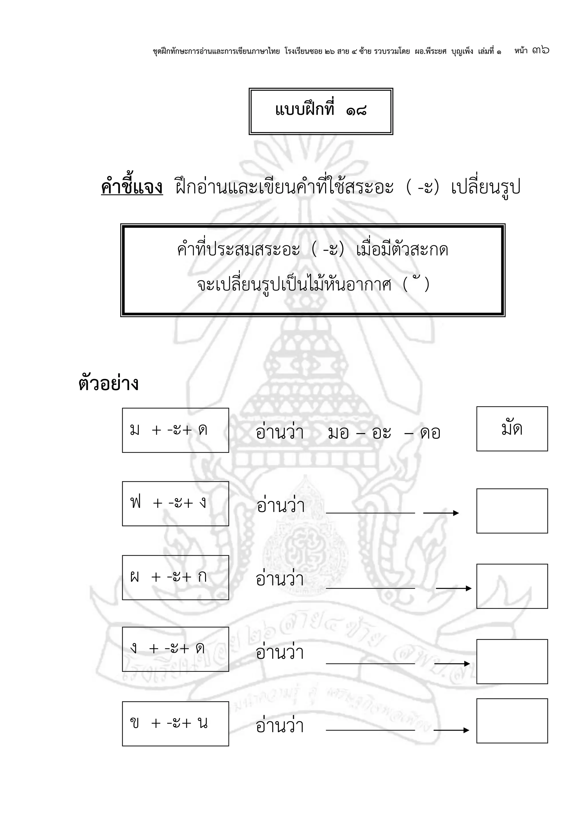 ชุดฝึกทักษะการอ่านและการเขียนภาษาไทย โรงเรียนซอย ๒๖ สาย ๔ ซ้าย รวบรวมโดย ผอ.พีระยศ บุญเพ็ง เล่มที่ ๑ หน้า ๓๖
คาชี้แจง ฝึกอ่านและเขียนคาที่ใช้สระอะ ( -ะ) เปลี่ยนรูป
ตัวอย่าง
อ่านว่า มอ – อะ – ดอ
อ่านว่า
อ่านว่า
อ่านว่า
อ่านว่า
คาที่ประสมสระอะ ( -ะ) เมื่อมีตัวสะกด
จะเปลี่ยนรูปเป็นไม้หันอากาศ ( ั )
ฟ + -ะ+ ง
ผ + -ะ+ ก
ง + -ะ+ ด
ม + -ะ+ ด มัด
ข + -ะ+ น
แบบฝึกที่ ๑๘
 