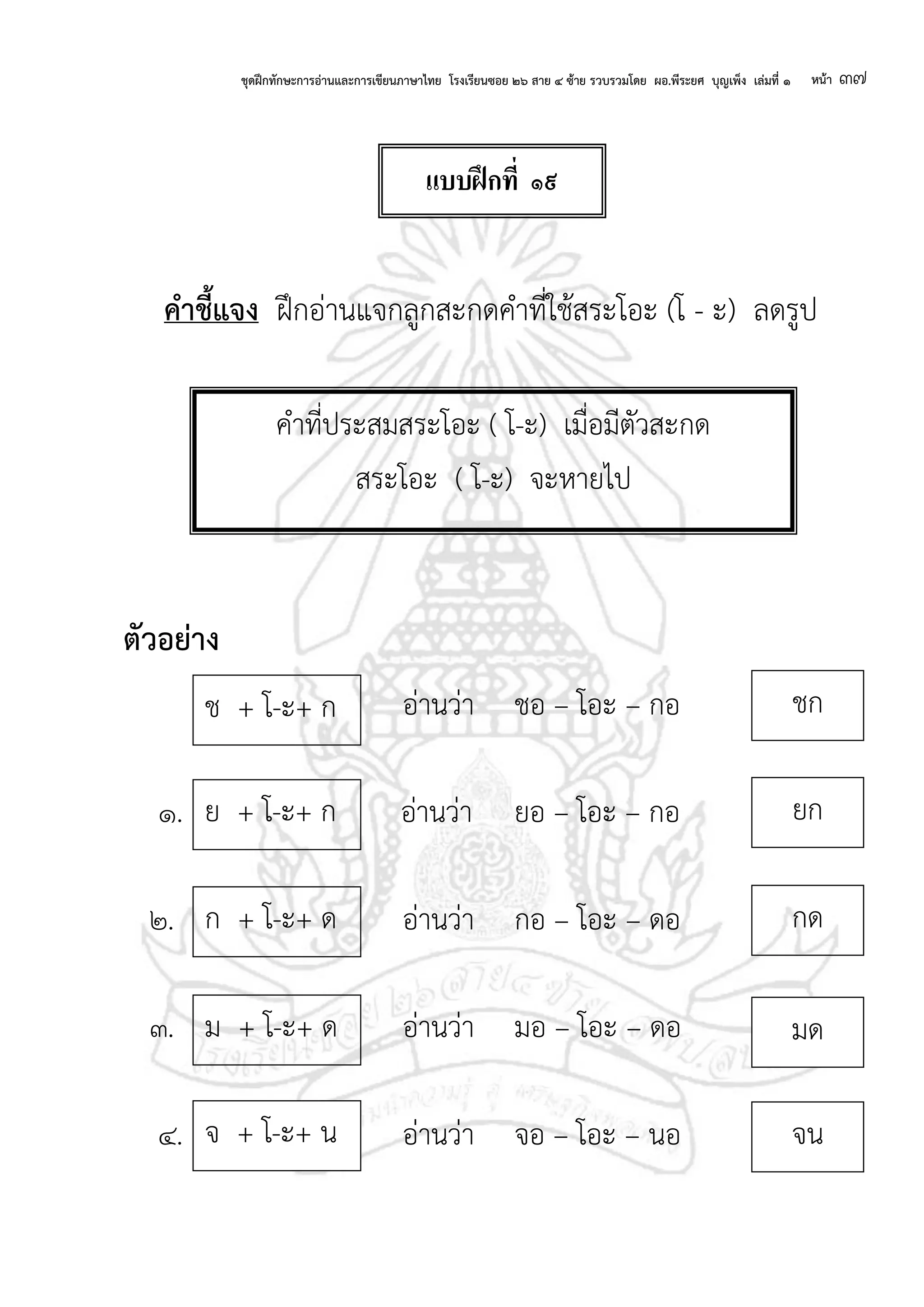 ชุดฝึกทักษะการอ่านและการเขียนภาษาไทย โรงเรียนซอย ๒๖ สาย ๔ ซ้าย รวบรวมโดย ผอ.พีระยศ บุญเพ็ง เล่มที่ ๑ หน้า ๓๗
คาชี้แจง ฝึกอ่านแจกลูกสะกดคาที่ใช้สระโอะ (โ - ะ) ลดรูป
ตัวอย่าง
อ่านว่า ชอ – โอะ – กอ
๑. อ่านว่า ยอ – โอะ – กอ
๒. อ่านว่า กอ – โอะ – ดอ
๓. อ่านว่า มอ – โอะ – ดอ
๔. อ่านว่า จอ – โอะ – นอ
คาที่ประสมสระโอะ ( โ-ะ) เมื่อมีตัวสะกด
สระโอะ ( โ-ะ) จะหายไป
ยก
กด
มด
ย + โ-ะ+ ก
ก + โ-ะ+ ด
ม + โ-ะ+ ด
ช + โ-ะ+ ก ชก
จ + โ-ะ+ น จน
แบบฝึกที่ ๑๙
 