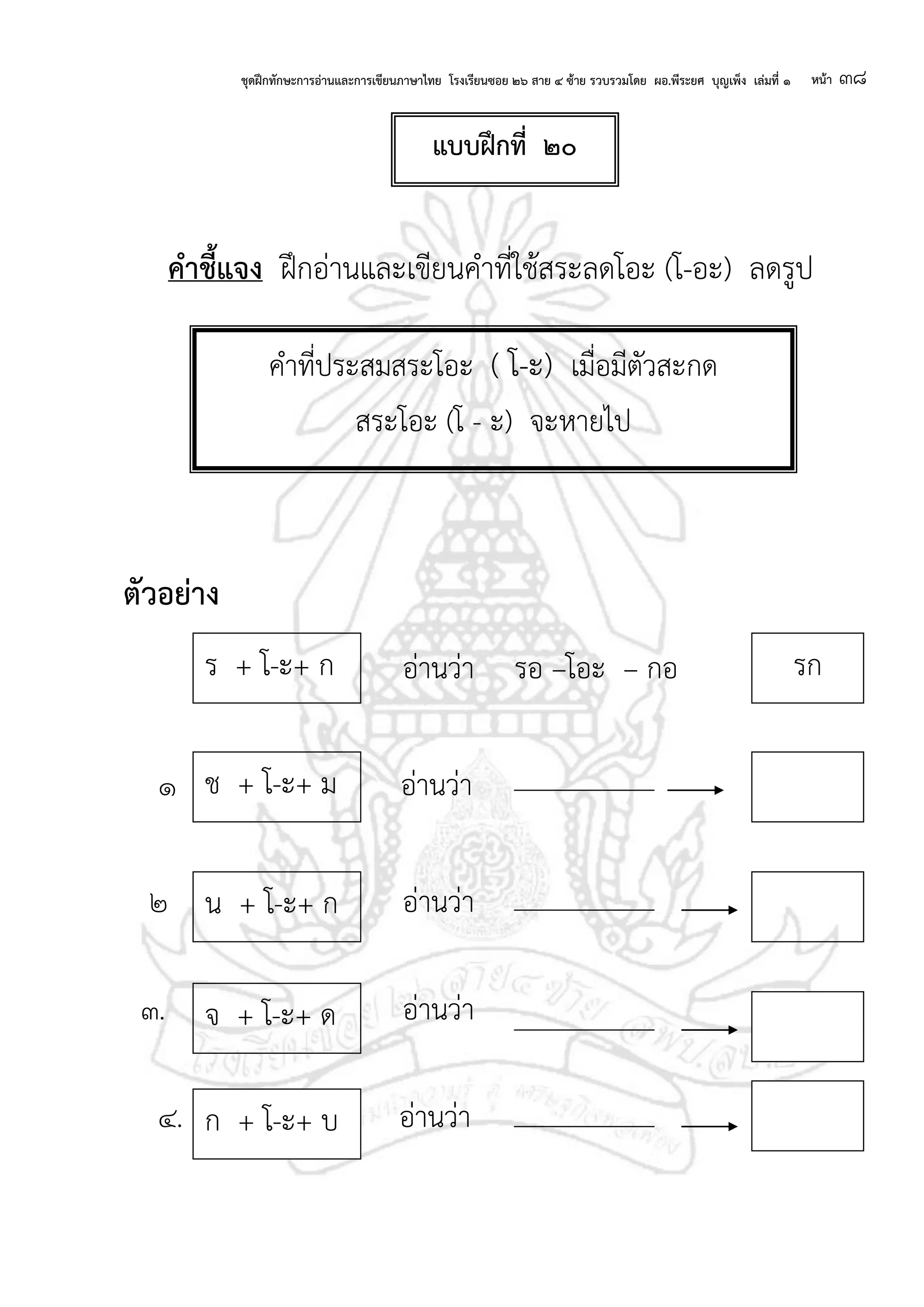 ชุดฝึกทักษะการอ่านและการเขียนภาษาไทย โรงเรียนซอย ๒๖ สาย ๔ ซ้าย รวบรวมโดย ผอ.พีระยศ บุญเพ็ง เล่มที่ ๑ หน้า ๓๘
คาชี้แจง ฝึกอ่านและเขียนคาที่ใช้สระลดโอะ (โ-อะ) ลดรูป
ตัวอย่าง
อ่านว่า รอ –โอะ – กอ
๑ อ่านว่า
๒ อ่านว่า
๓. อ่านว่า
๔. อ่านว่า
คาที่ประสมสระโอะ ( โ-ะ) เมื่อมีตัวสะกด
สระโอะ (โ - ะ) จะหายไป
ช + โ-ะ+ ม
น + โ-ะ+ ก
จ + โ-ะ+ ด
ร + โ-ะ+ ก รก
ก + โ-ะ+ บ
แบบฝึกที่ ๒๐
 