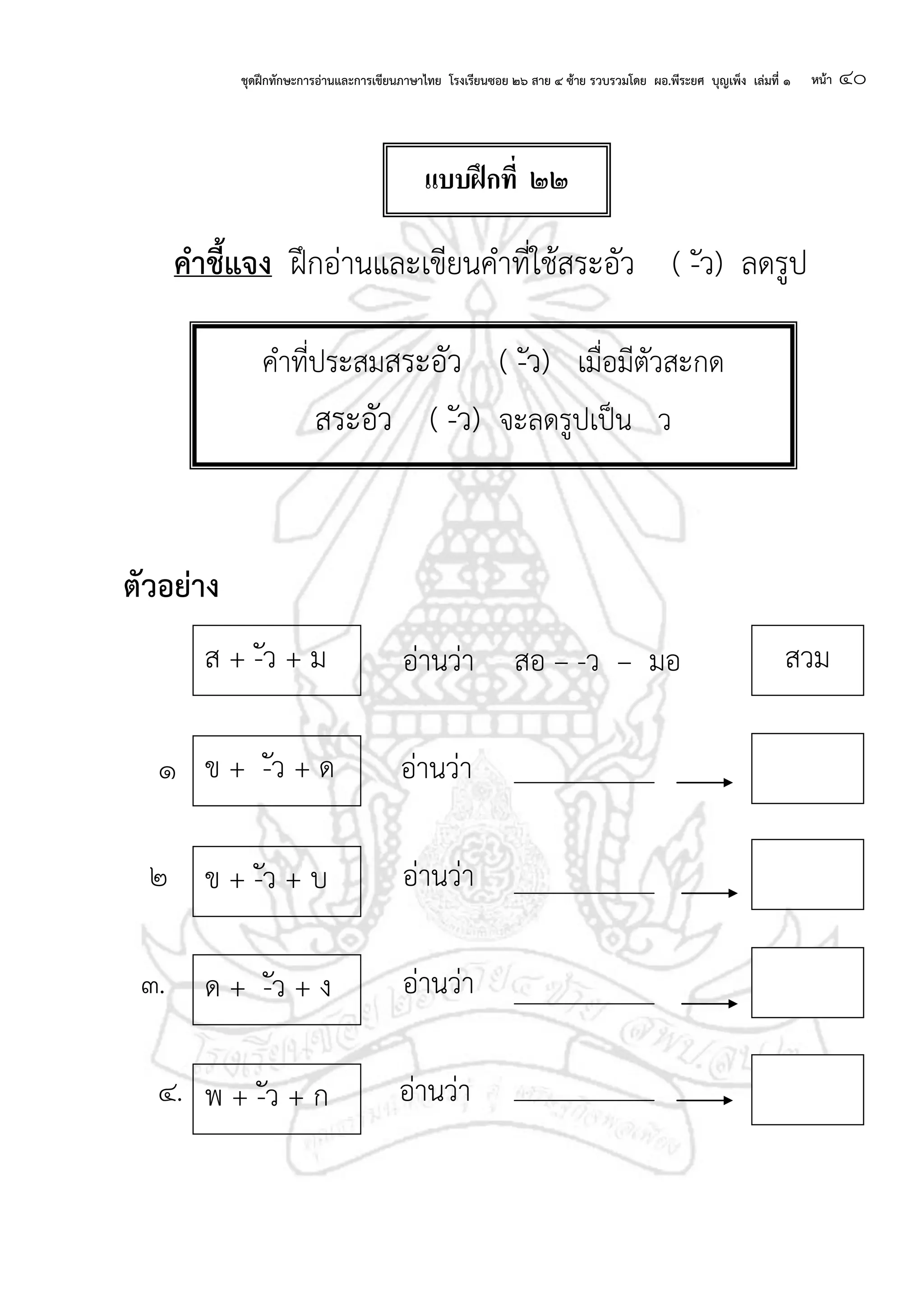ชุดฝึกทักษะการอ่านและการเขียนภาษาไทย โรงเรียนซอย ๒๖ สาย ๔ ซ้าย รวบรวมโดย ผอ.พีระยศ บุญเพ็ง เล่มที่ ๑ หน้า ๔๐
คาชี้แจง ฝึกอ่านและเขียนคาที่ใช้สระอัว ( -ัว) ลดรูป
ตัวอย่าง
อ่านว่า สอ – -ว – มอ
๑ อ่านว่า
๒ อ่านว่า
๓. อ่านว่า
๔. อ่านว่า
คาที่ประสมสระอัว ( -ัว) เมื่อมีตัวสะกด
สระอัว ( -ัว) จะลดรูปเป็น ว
ข + -ัว + ด
ข + -ัว + บ
ด + -ัว + ง
ส + -ัว + ม สวม
พ + -ัว + ก
แบบฝึกที่ ๒๒
 