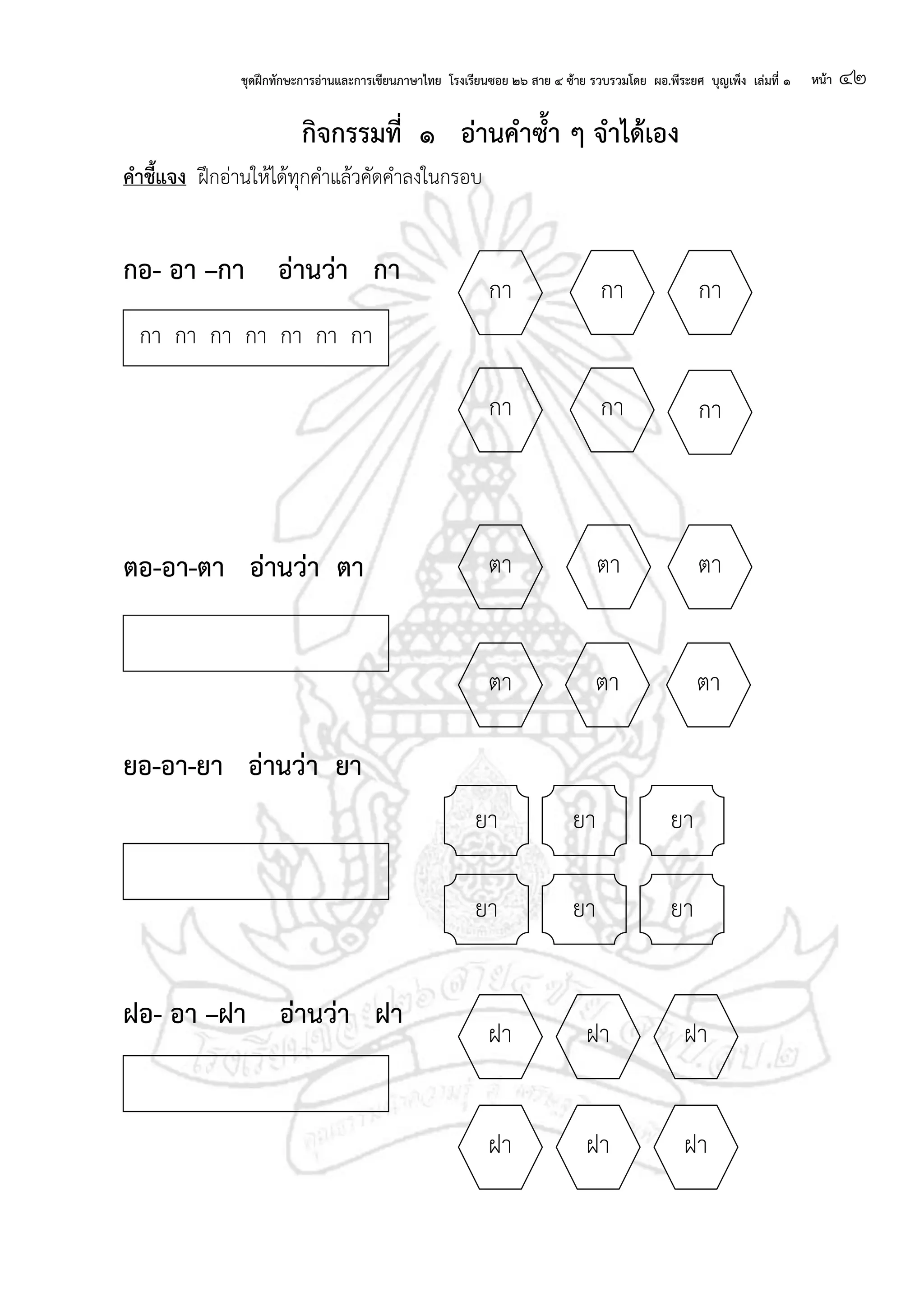 ชุดฝึกทักษะการอ่านและการเขียนภาษาไทย โรงเรียนซอย ๒๖ สาย ๔ ซ้าย รวบรวมโดย ผอ.พีระยศ บุญเพ็ง เล่มที่ ๑ หน้า ๔๒
กจกรรมที่ ๑ อ่านคาซ้า ๆ จาได้เอง
คาชี้แจง ฝึกอ่านให้ได้ทุกคาแล้วคัดคาลงในกรอบ
กอ- อา –กา อ่านว่า กา
ตอ-อา-ตา อ่านว่า ตา
ยอ-อา-ยา อ่านว่า ยา
ฝอ- อา –ฝา อ่านว่า ฝา
กา
กา กา
กากา
กา
ตา ตา ตา
ตา ตา ตา
ยา ยายา
ยา ยา ยา
กา กา กา กา กา กา กา
ฝา
ฝา ฝา
ฝาฝา
ฝา
 