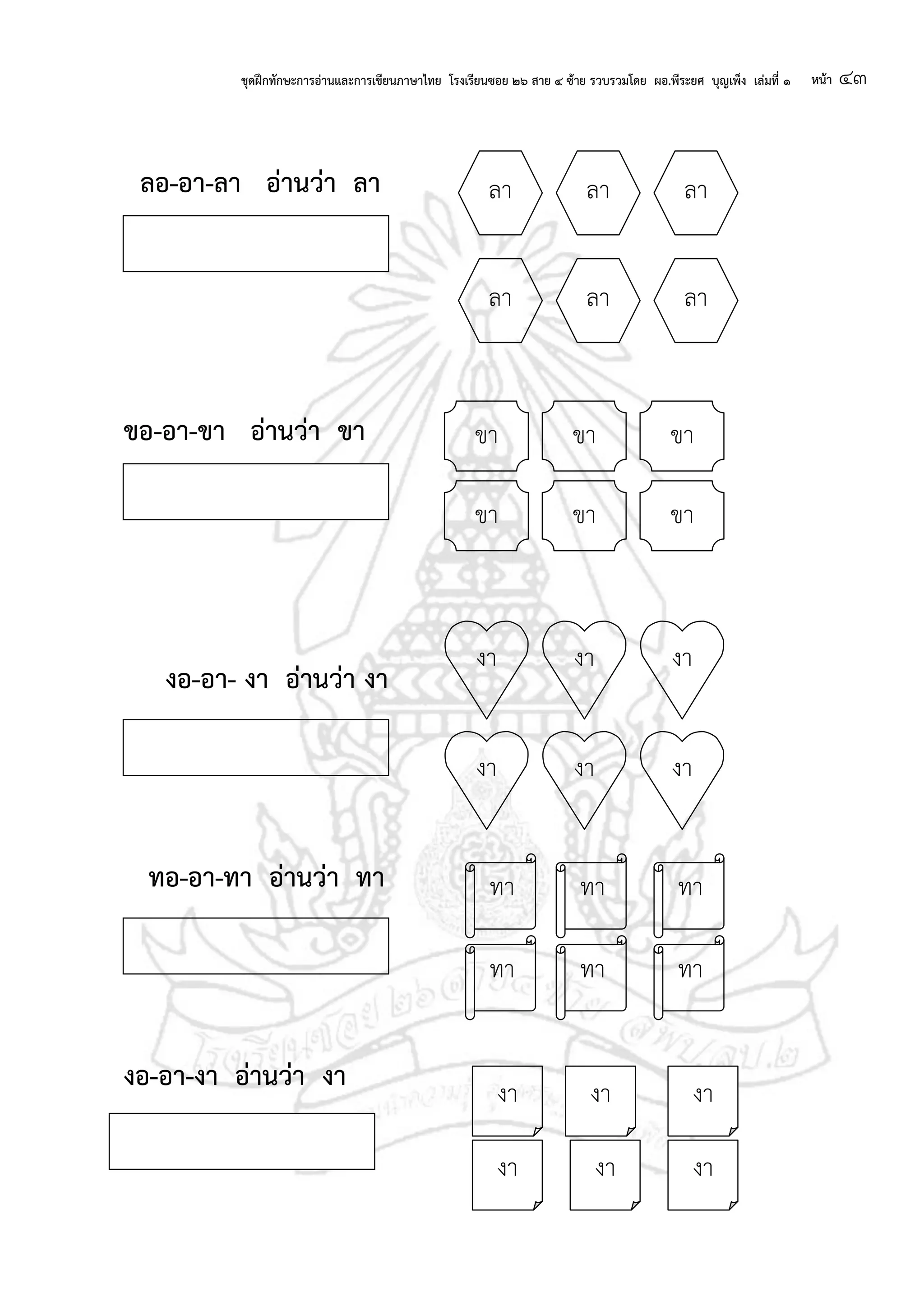 ชุดฝึกทักษะการอ่านและการเขียนภาษาไทย โรงเรียนซอย ๒๖ สาย ๔ ซ้าย รวบรวมโดย ผอ.พีระยศ บุญเพ็ง เล่มที่ ๑ หน้า ๔๓
ลอ-อา-ลา อ่านว่า ลา
ขอ-อา-ขา อ่านว่า ขา
งอ-อา- งา อ่านว่า งา
ทอ-อา-ทา อ่านว่า ทา
งอ-อา-งา อ่านว่า งา
ลา ลา ลา
ลา ลา ลา
ขา ขาขา
ขา ขา ขา
งา
งา งา
งา
งา
งา
ทา ทา ทา
ทา ทา ทา
งา
งา งา งา
งางา
 