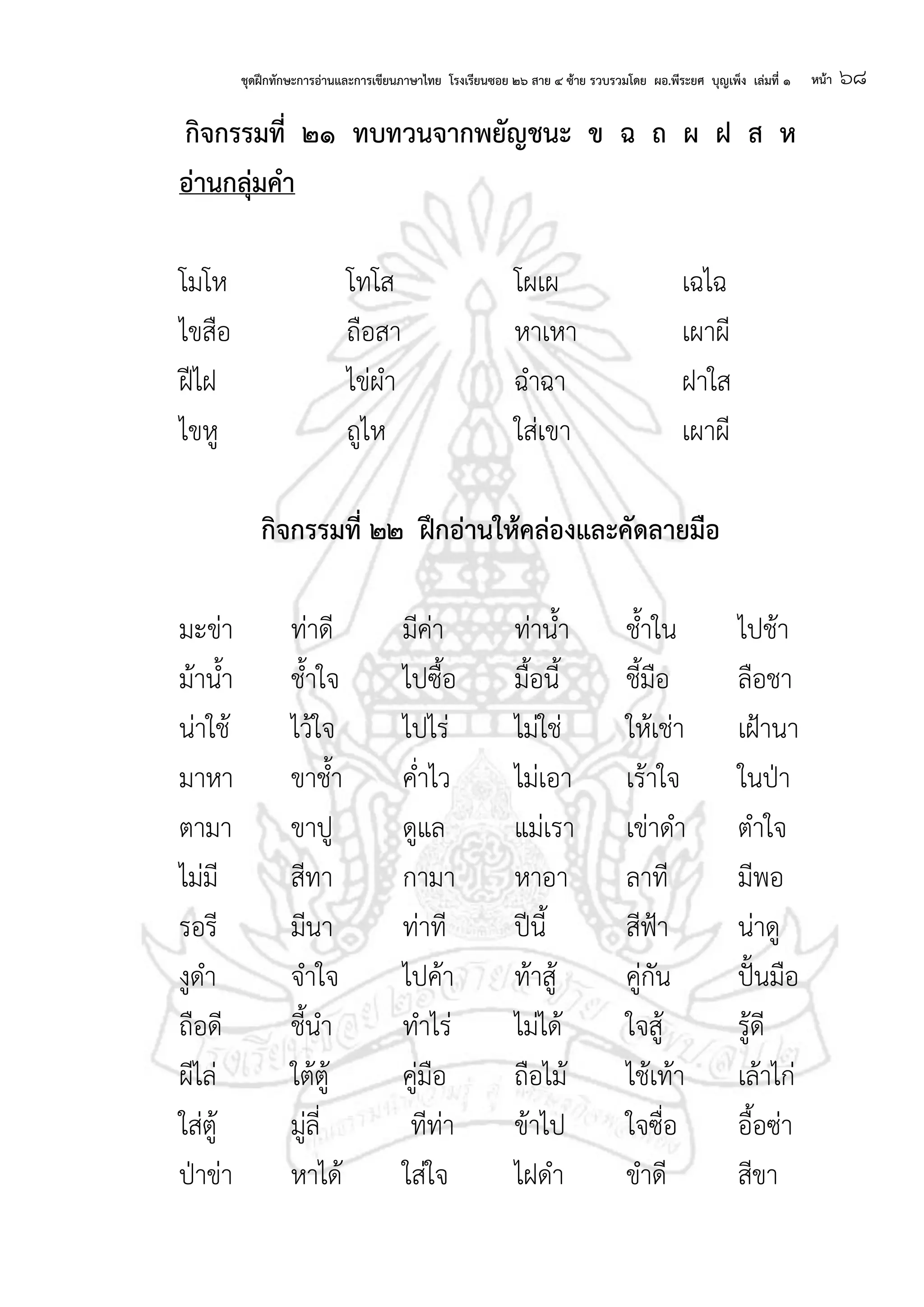 ชุดฝึกทักษะการอ่านและการเขียนภาษาไทย โรงเรียนซอย ๒๖ สาย ๔ ซ้าย รวบรวมโดย ผอ.พีระยศ บุญเพ็ง เล่มที่ ๑ หน้า ๖๘
กจกรรมที่ ๒๑ ทบทวนจากพยัญชนะ ข ฉ ถ ผ ฝ ส ห
อ่านกลุ่มคา
โมโห โทโส โผเผ เฉไฉ
ไขสือ ถือสา หาเหา เผาผี
ฝีไฝ ไข่ผา ฉาฉา ฝาใส
ไขหู ถูไห ใส่เขา เผาผี
กจกรรมที่ ๒๒ ฝึกอ่านให้คล่องและคัดลายมือ
มะข่า ท่าดี มีค่า ท่าน้า ช้าใน ไปช้า
ม้าน้า ช้าใจ ไปซื้อ มื้อนี้ ชี้มือ ลือชา
น่าใช้ ไว้ใจ ไปไร่ ไม่ใช่ ให้เช่า เฝ้านา
มาหา ขาช้า ค่าไว ไม่เอา เร้าใจ ในป่า
ตามา ขาปู ดูแล แม่เรา เข่าดา ตาใจ
ไม่มี สีทา กามา หาอา ลาที มีพอ
รอรี มีนา ท่าที ปีนี้ สีฟ้า น่าดู
งูดา จาใจ ไปค้า ท้าสู้ คู่กัน ปั้นมือ
ถือดี ชี้นา ทาไร่ ไม่ได้ ใจสู้ รู้ดี
ผีไล่ ใต้ตู้ คู่มือ ถือไม้ ไช้เท้า เล้าไก่
ใส่ตู้ มู่ลี่ ทีท่า ข้าไป ใจซื่อ อื้อซ่า
ป่าข่า หาได้ ใส่ใจ ไฝดา ขาดี สีขา
 