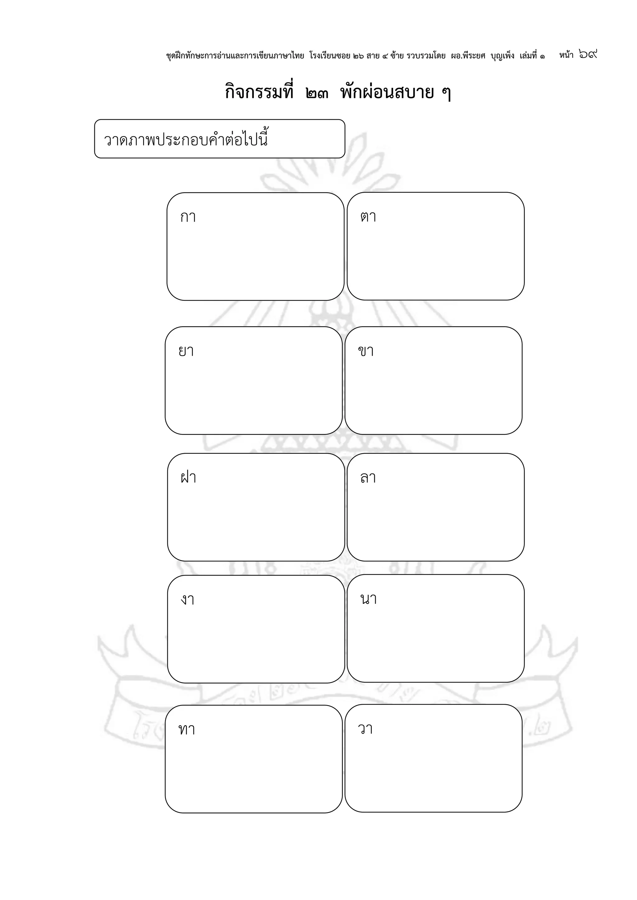 ชุดฝึกทักษะการอ่านและการเขียนภาษาไทย โรงเรียนซอย ๒๖ สาย ๔ ซ้าย รวบรวมโดย ผอ.พีระยศ บุญเพ็ง เล่มที่ ๑ หน้า ๖๙
กา ตา
ยา ขา
ฝา ลา
งา นา
วา
วาดภาพประกอบคาต่อไปนี้
ทา
กจกรรมที่ ๒๓ พักผ่อนสบาย ๆ
 