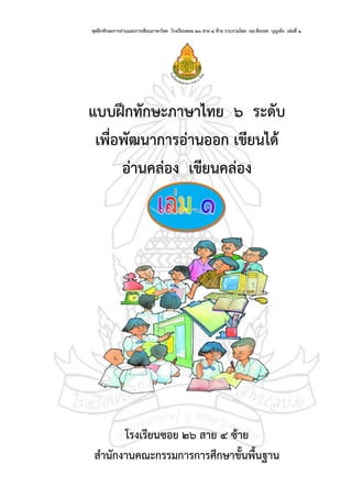 ชุดฝึกทักษะการอ่านและการเขียนภาษาไทย โรงเรียนซอย ๒๖ สาย ๔ ซ้าย รวบรวมโดย ผอ.พีระยศ บุญเพ็ง เล่มที่ ๑ หน้า ๑
แบบฝึกทักษะภาษาไทย ๖ ระดับ
เพื่อพัฒนาการอ่านออก เขียนได้
อ่านคล่อง เขียนคล่อง
โรงเรียนซอย ๒๖ สาย ๔ ซ้าย
สานักงานคณะกรรมการการศึกษาขั้นพื้นฐาน
 