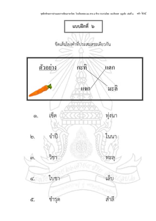 ชุดฝึกทักษะการอ่านและการเขียนภาษาไทย โรงเรียนซอย ๒๖ สาย ๔ ซ้าย รวบรวมโดย ผอ.พีระยศ บุญเพ็ง เล่มที่ ๑ หน้า ๒๔
ขีดเส้นโยงคาที่ประสมสระเดียวกัน
๑. เช็ด ทุ่งนา
๒. จาปี ในนา
๓. วิชา ทะลุ
๔. ใบชา เล็บ
๕. ชารุด สาลี
ตัวอย่าง กะทิ แตก
แจก มะลิ
แบบฝึกที่ ๖
 