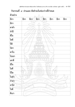 ชุดฝึกทักษะการอ่านและการเขียนภาษาไทย โรงเรียนซอย ๒๖ สาย ๔ ซ้าย รวบรวมโดย ผอ.พีระยศ บุญเพ็ง เล่มที่ ๑ หน้า ๕๔
กจกรรมที่ ๙ อ่านและ คัดคาลงในช่องว่างที่กาหนด
ตัวอย่าง
อีกา อีกา อีกา อีกา อีกา อีกา อีกา อีกา
มีกา
ตาดา
จาปี
ดีใจ
ไตดี
ปีต
บดา
ตาใบ
ไปเอา
เตาดี
มีใจ
ไอดี
ปีใด
ใบดา
กาตา
อาไป
ใจดี
ตีเบา
 