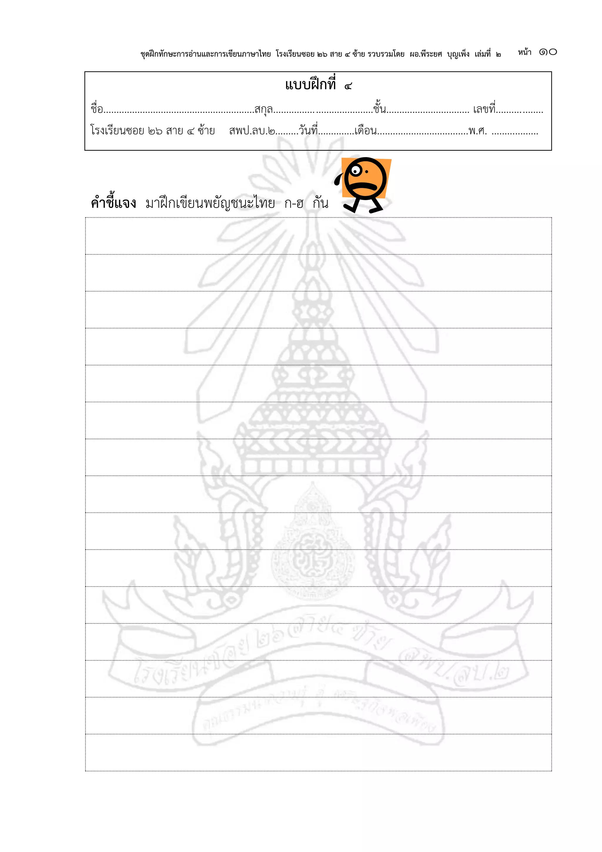ชุดฝึกทักษะการอ่านและการเขียนภาษาไทย โรงเรียนซอย ๒๖ สาย ๔ ซ้าย รวบรวมโดย ผอ.พีระยศ บุญเพ็ง เล่มที่ ๒ หน้า ๑๐
แบบฝึกที่ ๔
ชื่อ..........................................................สกุล......................................ชั้น................................ เลขที่..................
โรงเรียนซอย ๒๖ สาย ๔ ซ้าย สพป.ลบ.๒.........วันที่..............เดือน...................................พ.ศ. ..................
คาชี้แจง มาฝึกเขียนพยัญชนะไทย ก-ฮ กัน
 
