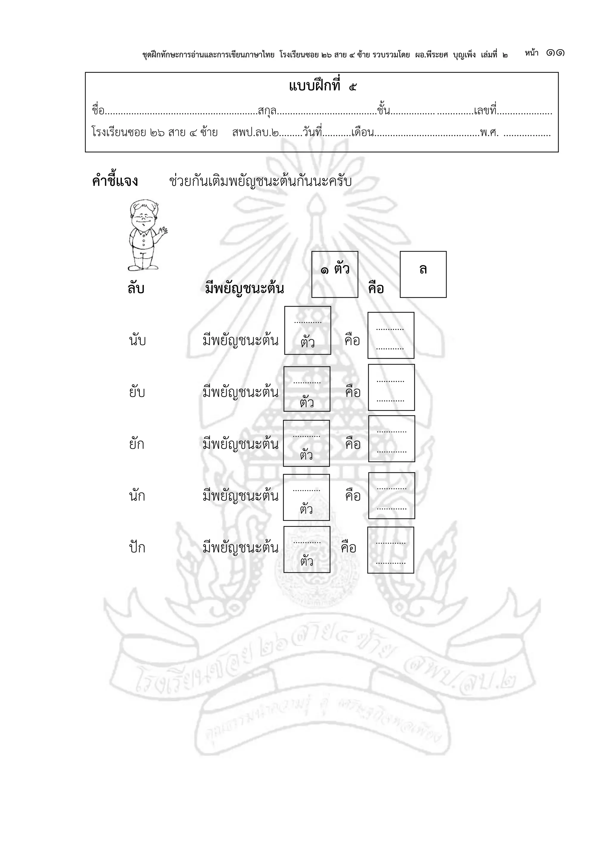 ชุดฝึกทักษะการอ่านและการเขียนภาษาไทย โรงเรียนซอย ๒๖ สาย ๔ ซ้าย รวบรวมโดย ผอ.พีระยศ บุญเพ็ง เล่มที่ ๒ หน้า ๑๑
แบบฝึกที่ ๕
ชื่อ..........................................................สกุล......................................ชั้น...............................เลขที่.....................
โรงเรียนซอย ๒๖ สาย ๔ ซ้าย สพป.ลบ.๒.........วันที่...........เดือน........................................พ.ศ. ..................
คาชี้แจง ช่วยกันเติมพยัญชนะต้นกันนะครับ
ลับ มีพยัญชนะต้น คือ
นับ มีพยัญชนะต้น คือ
ยับ มีพยัญชนะต้น คือ
ยัก มีพยัญชนะต้น คือ
นัก มีพยัญชนะต้น คือ
ปัก มีพยัญชนะต้น คือ
๑ ตัว ล
............
............
........
............
............
........
............
ตัว
............
........
.............
.............
.....
............
ตัว
.........
.............
.............
......
.............
.............
......
............
ตัว
............
........
............
ตัว
.........
............
ตัว
.........
 