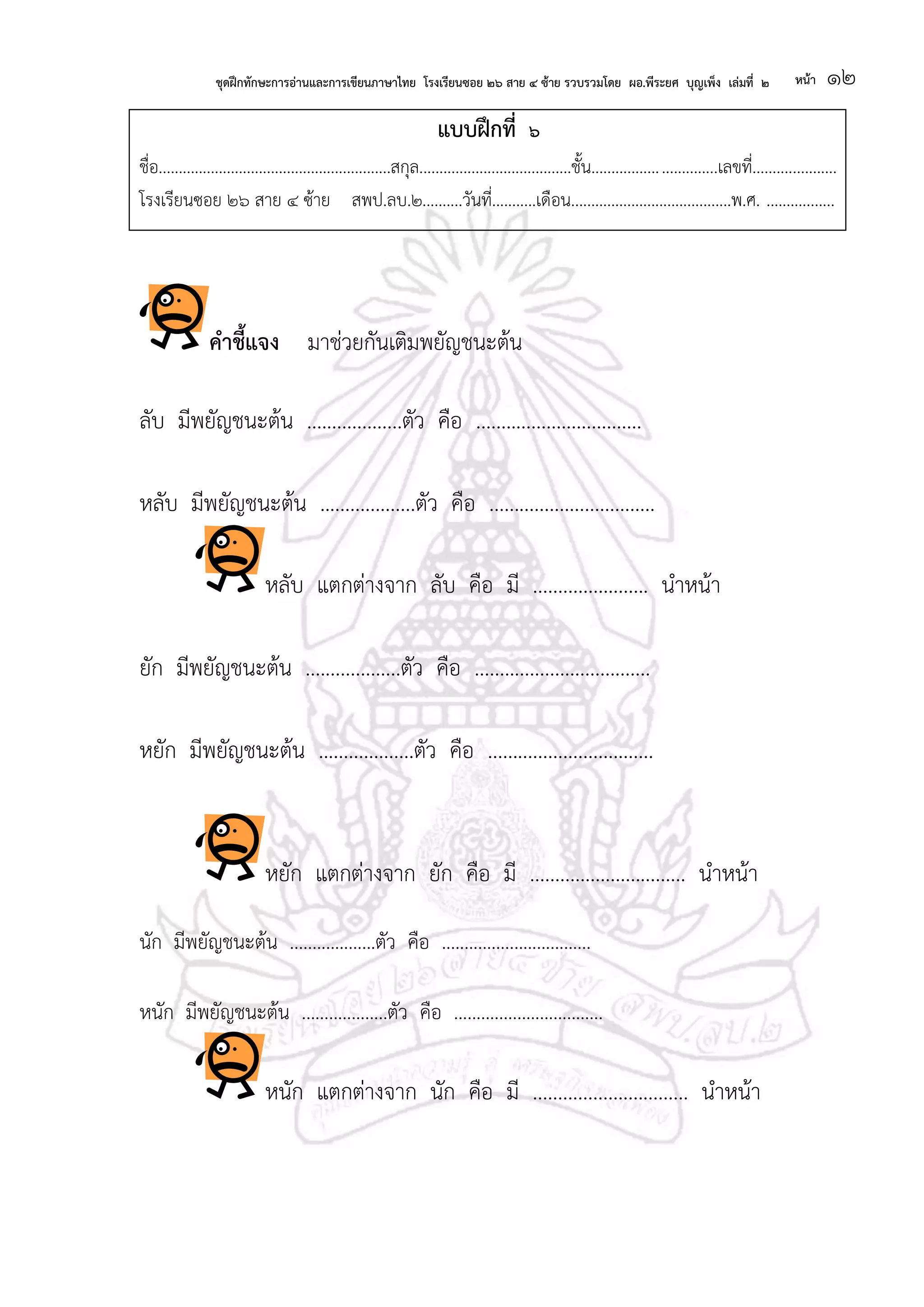 ชุดฝึกทักษะการอ่านและการเขียนภาษาไทย โรงเรียนซอย ๒๖ สาย ๔ ซ้าย รวบรวมโดย ผอ.พีระยศ บุญเพ็ง เล่มที่ ๒ หน้า ๑๒
แบบฝึกที่ ๖
ชื่อ..........................................................สกุล......................................ชั้น...............................เลขที่.....................
โรงเรียนซอย ๒๖ สาย ๔ ซ้าย สพป.ลบ.๒..........วันที่...........เดือน........................................พ.ศ. .................
คาชี้แจง มาช่วยกันเติมพยัญชนะต้น
ลับ มีพยัญชนะต้น ...................ตัว คือ .................................
หลับ มีพยัญชนะต้น ...................ตัว คือ .................................
หลับ แตกต่างจาก ลับ คือ มี ....................... นาหน้า
ยัก มีพยัญชนะต้น ...................ตัว คือ ...................................
หยัก มีพยัญชนะต้น ...................ตัว คือ .................................
หยัก แตกต่างจาก ยัก คือ มี ............................... นาหน้า
นัก มีพยัญชนะต้น ...................ตัว คือ .................................
หนัก มีพยัญชนะต้น ...................ตัว คือ .................................
หนัก แตกต่างจาก นัก คือ มี ............................... นาหน้า
 
