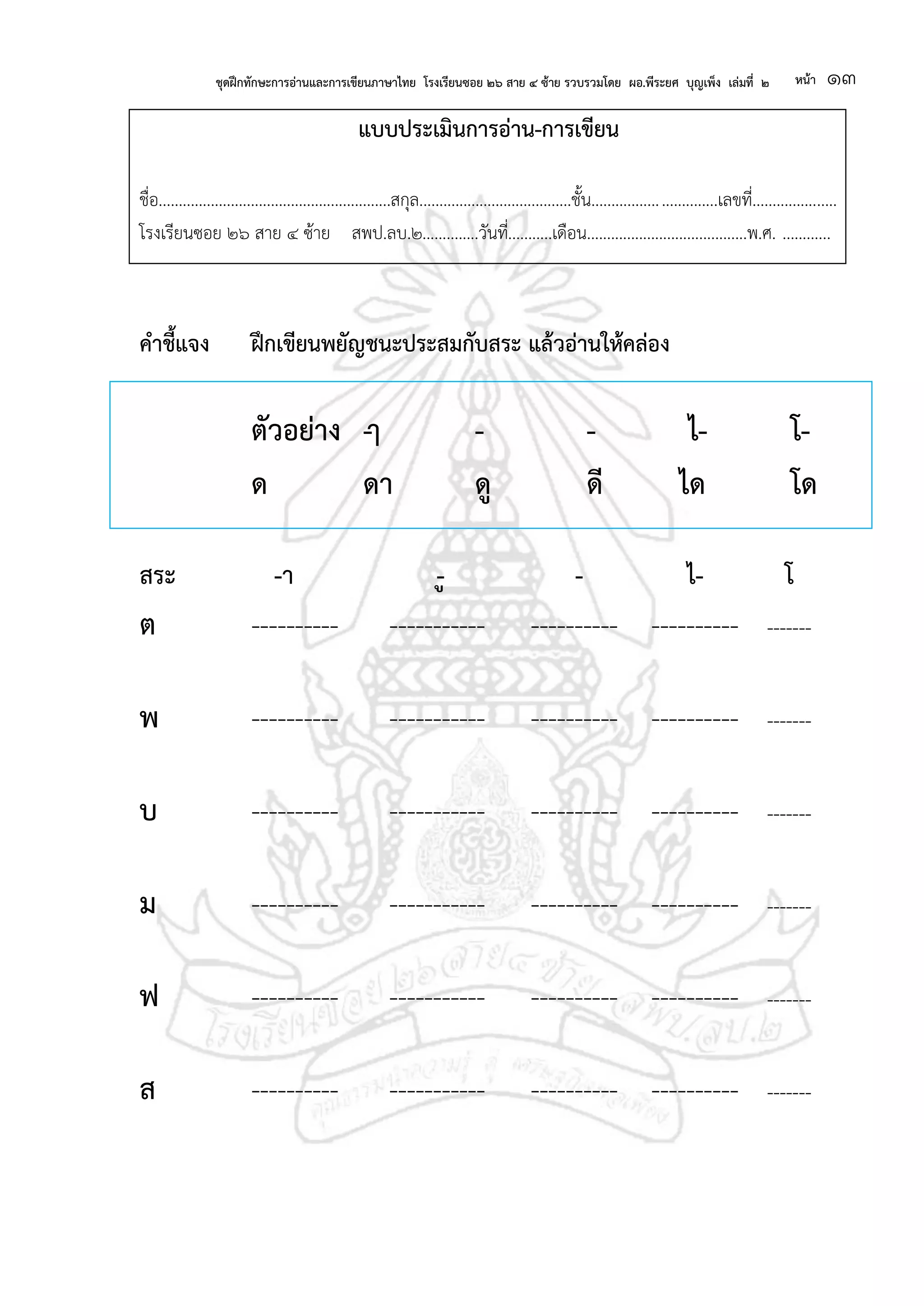 ชุดฝึกทักษะการอ่านและการเขียนภาษาไทย โรงเรียนซอย ๒๖ สาย ๔ ซ้าย รวบรวมโดย ผอ.พีระยศ บุญเพ็ง เล่มที่ ๒ หน้า ๑๓
แบบประเมินการอ่าน-การเขียน
ชื่อ..........................................................สกุล......................................ชั้น...............................เลขที่.....................
โรงเรียนซอย ๒๖ สาย ๔ ซ้าย สพป.ลบ.๒..............วันที่...........เดือน........................................พ.ศ. ............
คาชี้แจง ฝึกเขียนพยัญชนะประสมกับสระ แล้วอ่านให้คล่อง
ตัวอย่าง -ๅ - - ไ- โ-
ด ดา ดู ดี ได โด
สระ -า -ู - ไ- โ
ต ---------- ----------- ---------- ---------- -------
พ ---------- ----------- ---------- ---------- -------
บ ---------- ----------- ---------- ---------- -------
ม ---------- ----------- ---------- ---------- -------
ฟ ---------- ----------- ---------- ---------- -------
ส ---------- ----------- ---------- ---------- -------
 
