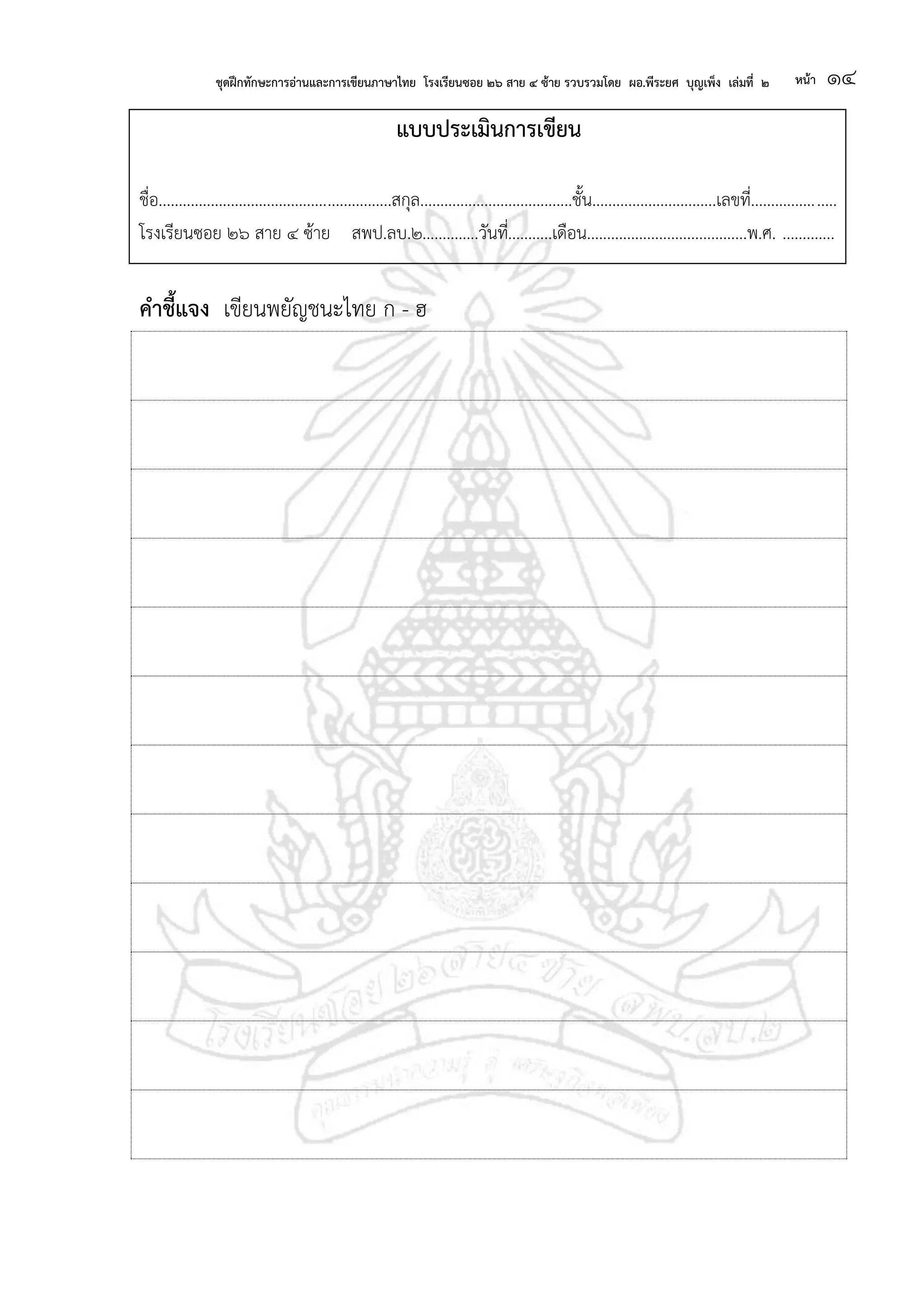 ชุดฝึกทักษะการอ่านและการเขียนภาษาไทย โรงเรียนซอย ๒๖ สาย ๔ ซ้าย รวบรวมโดย ผอ.พีระยศ บุญเพ็ง เล่มที่ ๒ หน้า ๑๔
แบบประเมินการเขียน
ชื่อ..........................................................สกุล......................................ชั้น...............................เลขที่.....................
โรงเรียนซอย ๒๖ สาย ๔ ซ้าย สพป.ลบ.๒..............วันที่...........เดือน........................................พ.ศ. .............
คาชี้แจง เขียนพยัญชนะไทย ก - ฮ
 