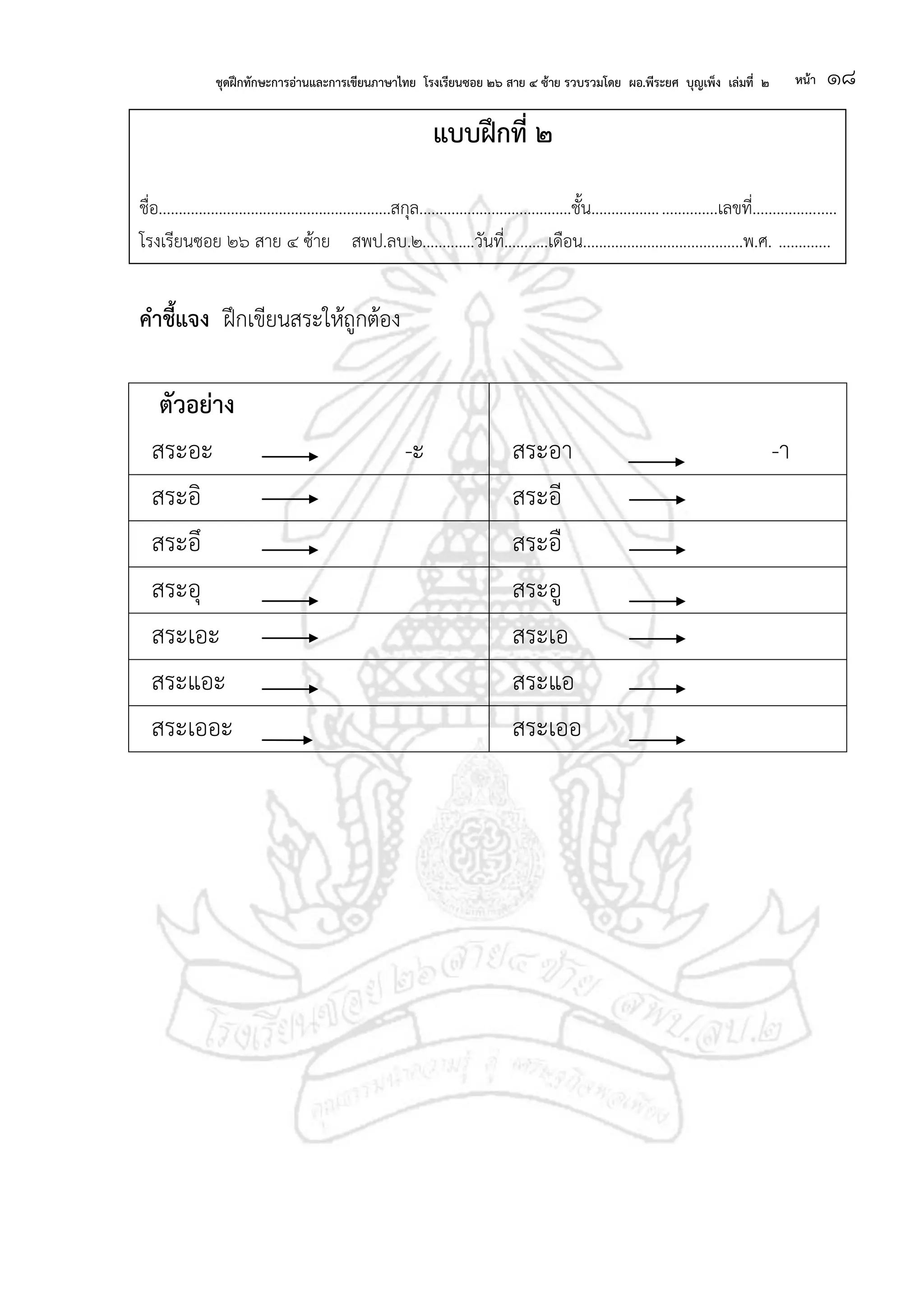 ชุดฝึกทักษะการอ่านและการเขียนภาษาไทย โรงเรียนซอย ๒๖ สาย ๔ ซ้าย รวบรวมโดย ผอ.พีระยศ บุญเพ็ง เล่มที่ ๒ หน้า ๑๘
แบบฝึกที่ ๒
ชื่อ..........................................................สกุล......................................ชั้น...............................เลขที่.....................
โรงเรียนซอย ๒๖ สาย ๔ ซ้าย สพป.ลบ.๒.............วันที่...........เดือน........................................พ.ศ. .............
คาชี้แจง ฝึกเขียนสระให้ถูกต้อง
ตัวอย่าง
สระอะ -ะ สระอา -า
สระอิ สระอี
สระอึ สระอื
สระอุ สระอู
สระเอะ สระเอ
สระแอะ สระแอ
สระเออะ สระเออ
 