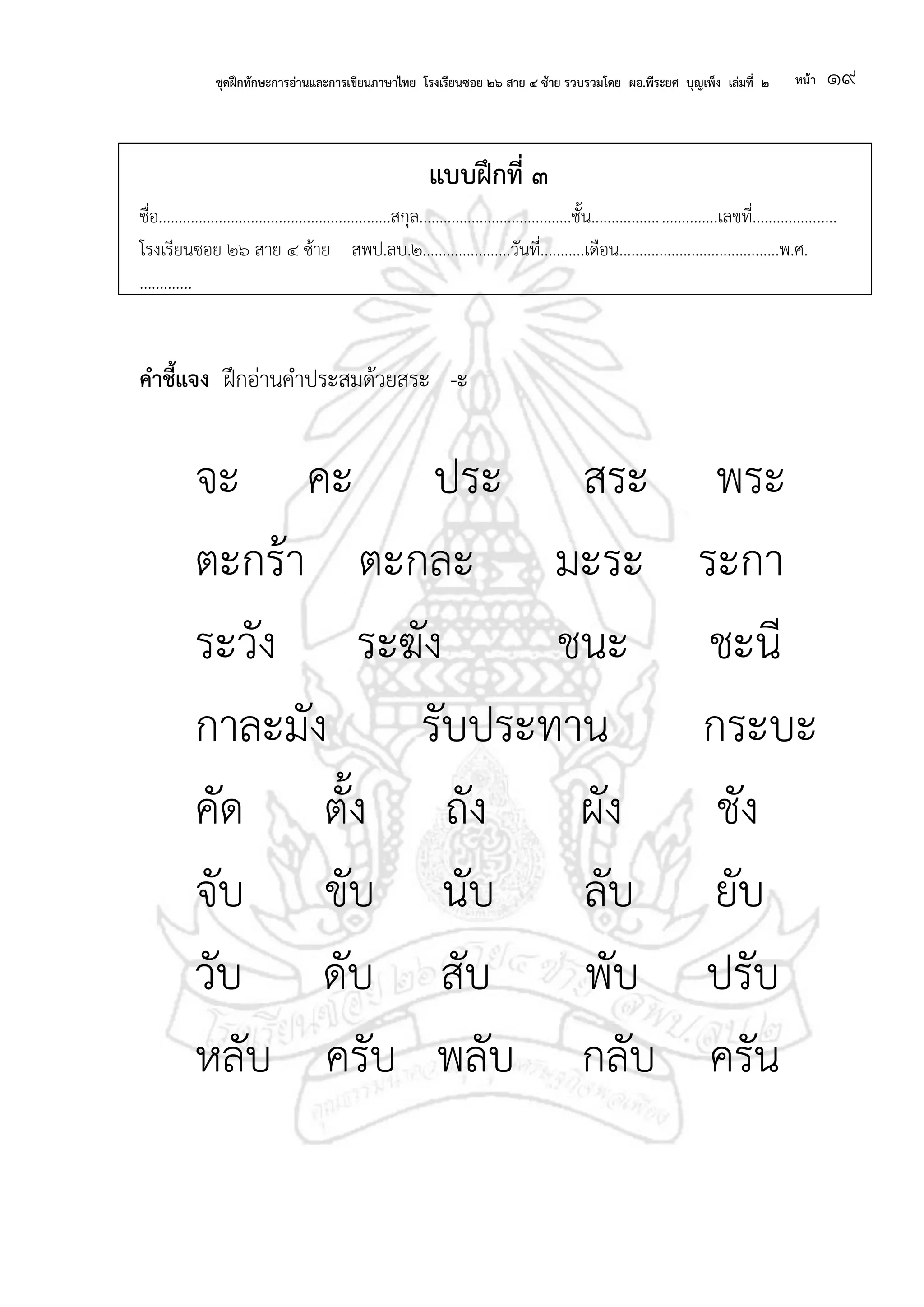 ชุดฝึกทักษะการอ่านและการเขียนภาษาไทย โรงเรียนซอย ๒๖ สาย ๔ ซ้าย รวบรวมโดย ผอ.พีระยศ บุญเพ็ง เล่มที่ ๒ หน้า ๑๙
แบบฝึกที่ ๓
ชื่อ..........................................................สกุล......................................ชั้น...............................เลขที่.....................
โรงเรียนซอย ๒๖ สาย ๔ ซ้าย สพป.ลบ.๒......................วันที่...........เดือน........................................พ.ศ.
.............
คาชี้แจง ฝึกอ่านคาประสมด้วยสระ -ะ
จะ คะ ประ สระ พระ
ตะกร้า ตะกละ มะระ ระกา
ระวัง ระฆัง ชนะ ชะนี
กาละมัง รับประทาน กระบะ
คัด ตั้ง ถัง ผัง ชัง
จับ ขับ นับ ลับ ยับ
วับ ดับ สับ พับ ปรับ
หลับ ครับ พลับ กลับ ครัน
 