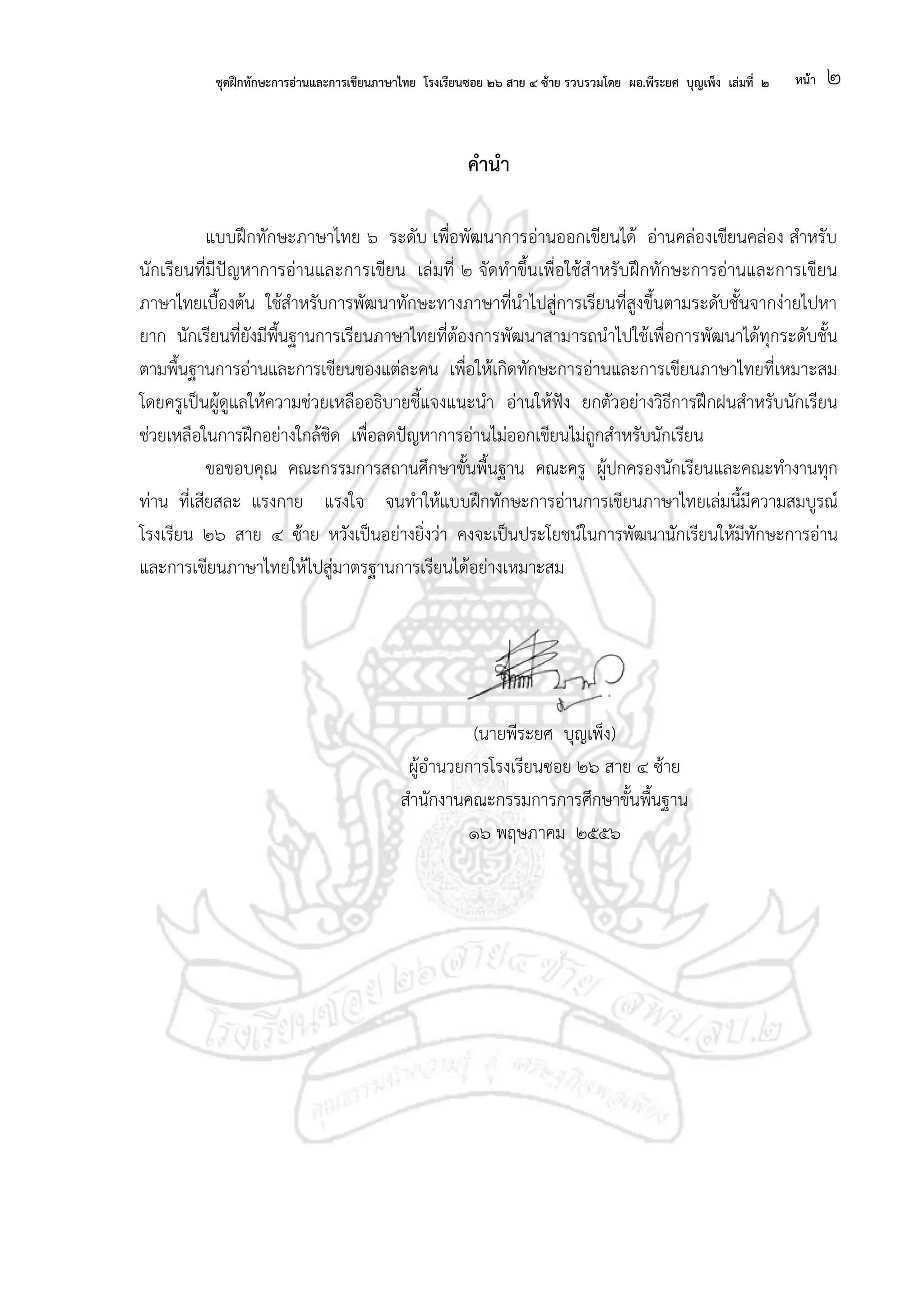 ชุดฝึกทักษะการอ่านและการเขียนภาษาไทย โรงเรียนซอย ๒๖ สาย ๔ ซ้าย รวบรวมโดย ผอ.พีระยศ บุญเพ็ง เล่มที่ ๒ หน้า ๒
คานา
แบบฝึกทักษะภาษาไทย ๖ ระดับ เพื่อพัฒนาการอ่านออกเขียนได้ อ่านคล่องเขียนคล่อง สาหรับ
นักเรียนที่มีปัญหาการอ่านและการเขียน เล่มที่ ๒ จัดทาขึ้นเพื่อใช้สาหรับฝึกทักษะการอ่านและการเขียน
ภาษาไทยเบื้องต้น ใช้สาหรับการพัฒนาทักษะทางภาษาที่นาไปสู่การเรียนที่สูงขึ้นตามระดับชั้นจากง่ายไปหา
ยาก นักเรียนที่ยังมีพื้นฐานการเรียนภาษาไทยที่ต้องการพัฒนาสามารถนาไปใช้เพื่อการพัฒนาได้ทุกระดับชั้น
ตามพื้นฐานการอ่านและการเขียนของแต่ละคน เพื่อให้เกิดทักษะการอ่านและการเขียนภาษาไทยที่เหมาะสม
โดยครูเป็นผู้ดูแลให้ความช่วยเหลืออธิบายชี้แจงแนะนา อ่านให้ฟัง ยกตัวอย่างวิธีการฝึกฝนสาหรับนักเรียน
ช่วยเหลือในการฝึกอย่างใกล้ชิด เพื่อลดปัญหาการอ่านไม่ออกเขียนไม่ถูกสาหรับนักเรียน
ขอขอบคุณ คณะกรรมการสถานศึกษาขั้นพื้นฐาน คณะครู ผู้ปกครองนักเรียนและคณะทางานทุก
ท่าน ที่เสียสละ แรงกาย แรงใจ จนทาให้แบบฝึกทักษะการอ่านการเขียนภาษาไทยเล่มนี้มีความสมบูรณ์
โรงเรียน ๒๖ สาย ๔ ซ้าย หวังเป็นอย่างยิ่งว่า คงจะเป็นประโยชน์ในการพัฒนานักเรียนให้มีทักษะการอ่าน
และการเขียนภาษาไทยให้ไปสู่มาตรฐานการเรียนได้อย่างเหมาะสม
(นายพีระยศ บุญเพ็ง)
ผู้อานวยการโรงเรียนซอย ๒๖ สาย ๔ ซ้าย
สานักงานคณะกรรมการการศึกษาขั้นพื้นฐาน
๑๖ พฤษภาคม ๒๕๕๖
 