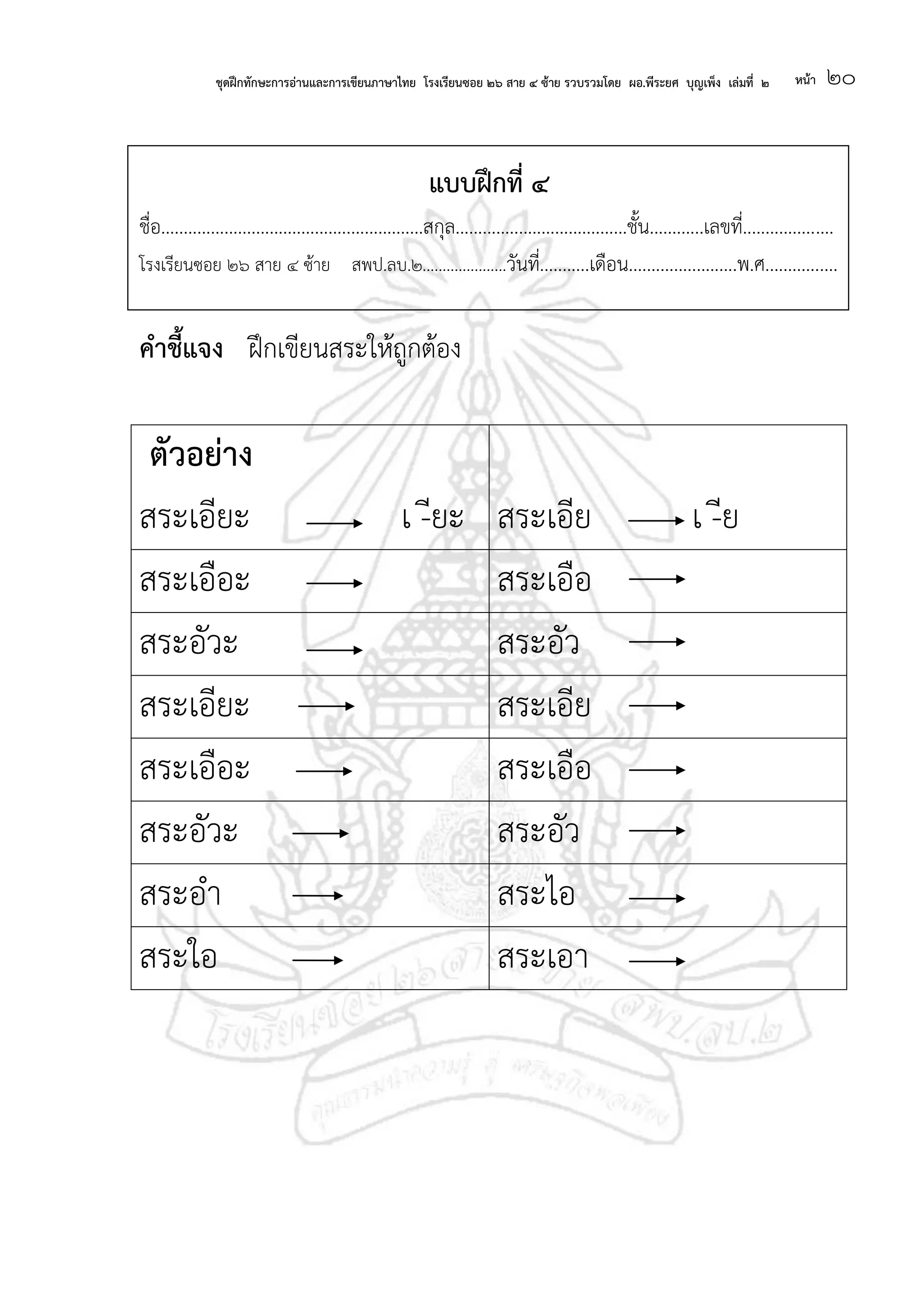 ชุดฝึกทักษะการอ่านและการเขียนภาษาไทย โรงเรียนซอย ๒๖ สาย ๔ ซ้าย รวบรวมโดย ผอ.พีระยศ บุญเพ็ง เล่มที่ ๒ หน้า ๒๐
แบบฝึกที่ ๔
ชื่อ..........................................................สกุล......................................ชั้น............เลขที่....................
โรงเรียนซอย ๒๖ สาย ๔ ซ้าย สพป.ลบ.๒.....................วันที่...........เดือน........................พ.ศ................
คาชี้แจง ฝึกเขียนสระให้ถูกต้อง
ตัวอย่าง
สระเอียะ เ -ียะ สระเอีย เ -ีย
สระเอือะ สระเอือ
สระอัวะ สระอัว
สระเอียะ สระเอีย
สระเอือะ สระเอือ
สระอัวะ สระอัว
สระอา สระไอ
สระใอ สระเอา
 