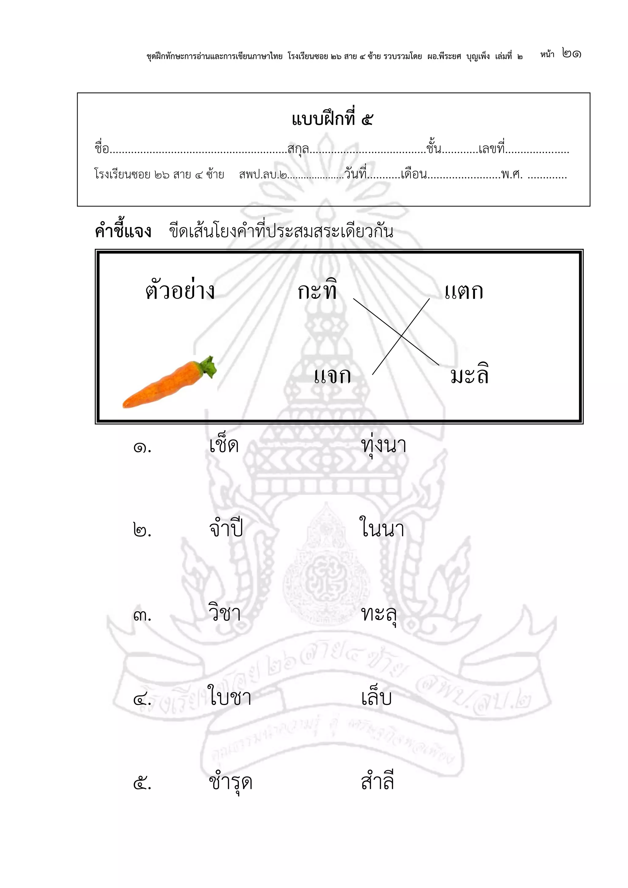 ชุดฝึกทักษะการอ่านและการเขียนภาษาไทย โรงเรียนซอย ๒๖ สาย ๔ ซ้าย รวบรวมโดย ผอ.พีระยศ บุญเพ็ง เล่มที่ ๒ หน้า ๒๑
แบบฝึกที่ ๕
ชื่อ..........................................................สกุล......................................ชั้น............เลขที่.....................
โรงเรียนซอย ๒๖ สาย ๔ ซ้าย สพป.ลบ.๒.....................วันที่...........เดือน........................พ.ศ. .............
คาชี้แจง ขีดเส้นโยงคาที่ประสมสระเดียวกัน
๑. เช็ด ทุ่งนา
๒. จาปี ในนา
๓. วิชา ทะลุ
๔. ใบชา เล็บ
๕. ชารุด สาลี
ตัวอย่าง กะทิ แตก
แจก มะลิ
 
