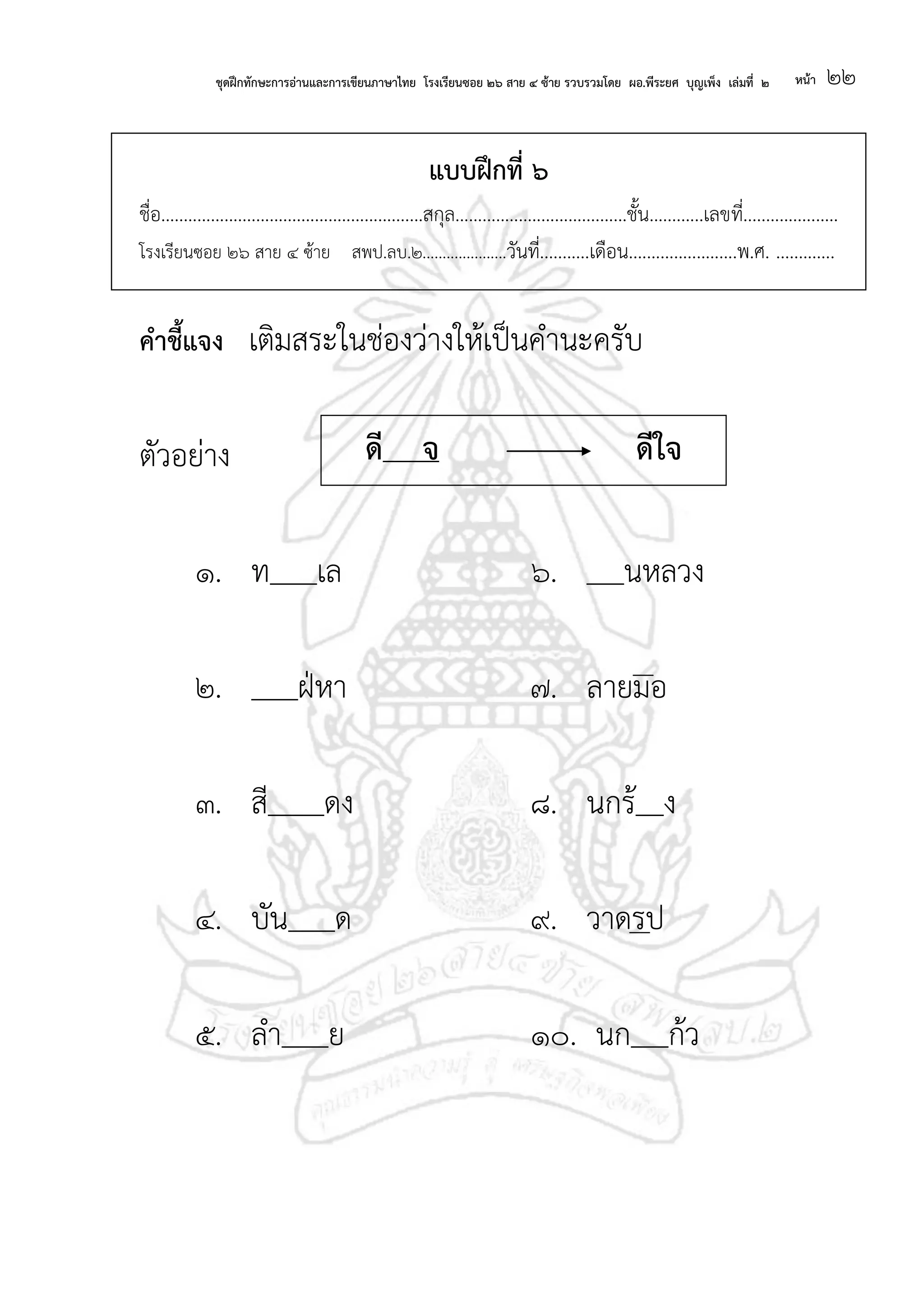 ชุดฝึกทักษะการอ่านและการเขียนภาษาไทย โรงเรียนซอย ๒๖ สาย ๔ ซ้าย รวบรวมโดย ผอ.พีระยศ บุญเพ็ง เล่มที่ ๒ หน้า ๒๒
แบบฝึกที่ ๖
ชื่อ..........................................................สกุล......................................ชั้น............เลขที่.....................
โรงเรียนซอย ๒๖ สาย ๔ ซ้าย สพป.ลบ.๒.....................วันที่...........เดือน........................พ.ศ. .............
คาชี้แจง เติมสระในช่องว่างให้เป็นคานะครับ
ตัวอย่าง
๑. ท เล ๖. นหลวง
๒. ฝ่หา ๗. ลายมอ
๓. สี ดง ๘. นกร้ ง
๔. บัน ด ๙. วาดรป
๕. ลา ย ๑๐. นก ก้ว
ดี จ ดีใจ
 