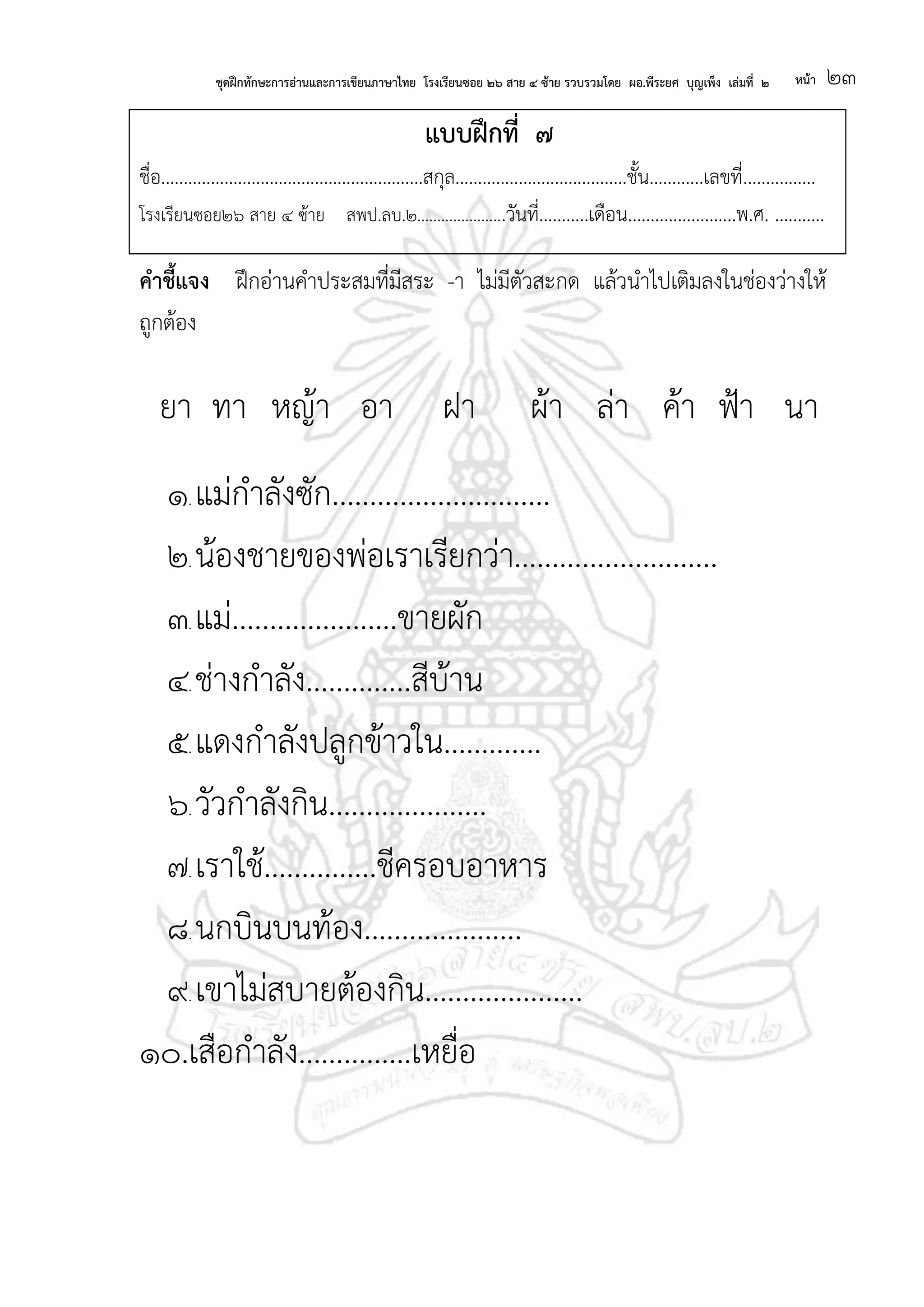 ชุดฝึกทักษะการอ่านและการเขียนภาษาไทย โรงเรียนซอย ๒๖ สาย ๔ ซ้าย รวบรวมโดย ผอ.พีระยศ บุญเพ็ง เล่มที่ ๒ หน้า ๒๓
แบบฝึกที่ ๗
ชื่อ..........................................................สกุล......................................ชั้น............เลขที่................
โรงเรียนซอย๒๖ สาย ๔ ซ้าย สพป.ลบ.๒......................วันที่...........เดือน........................พ.ศ. ...........
คาชี้แจง ฝึกอ่านคาประสมที่มีสระ -า ไม่มีตัวสะกด แล้วนาไปเติมลงในช่องว่างให้
ถูกต้อง
ยา ทา หญ้า อา ฝา ผ้า ล่า ค้า ฟ้า นา
๑. แม่กาลังซัก.............................
๒. น้องชายของพ่อเราเรียกว่า...........................
๓. แม่......................ขายผัก
๔. ช่างกาลัง..............สีบ้าน
๕. แดงกาลังปลูกข้าวใน.............
๖. วัวกาลังกิน.....................
๗. เราใช้...............ชีครอบอาหาร
๘. นกบินบนท้อง.....................
๙. เขาไม่สบายต้องกิน.....................
๑๐.เสือกาลัง...............เหยื่อ
 
