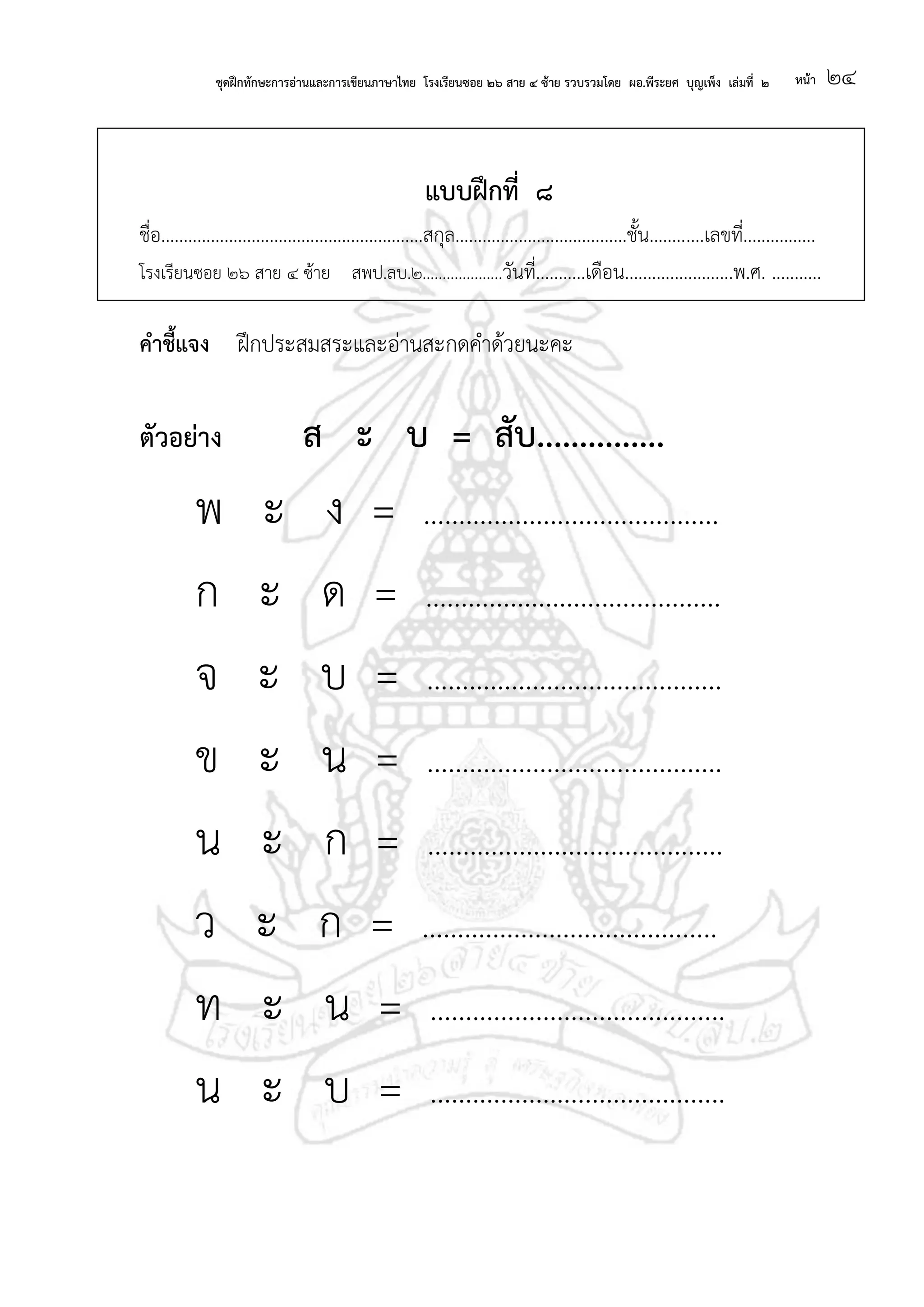 ชุดฝึกทักษะการอ่านและการเขียนภาษาไทย โรงเรียนซอย ๒๖ สาย ๔ ซ้าย รวบรวมโดย ผอ.พีระยศ บุญเพ็ง เล่มที่ ๒ หน้า ๒๔
แบบฝึกที่ ๘
ชื่อ..........................................................สกุล......................................ชั้น............เลขที่................
โรงเรียนซอย ๒๖ สาย ๔ ซ้าย สพป.ลบ.๒....................วันที่...........เดือน........................พ.ศ. ...........
คาชี้แจง ฝึกประสมสระและอ่านสะกดคาด้วยนะคะ
ตัวอย่าง ส ะ บ = สับ...............
พ ะ ง = ..........................................
ก ะ ด = ..........................................
จ ะ บ = ..........................................
ข ะ น = ..........................................
น ะ ก = ..........................................
ว ะ ก = ..........................................
ท ะ น = ..........................................
น ะ บ = ..........................................
 