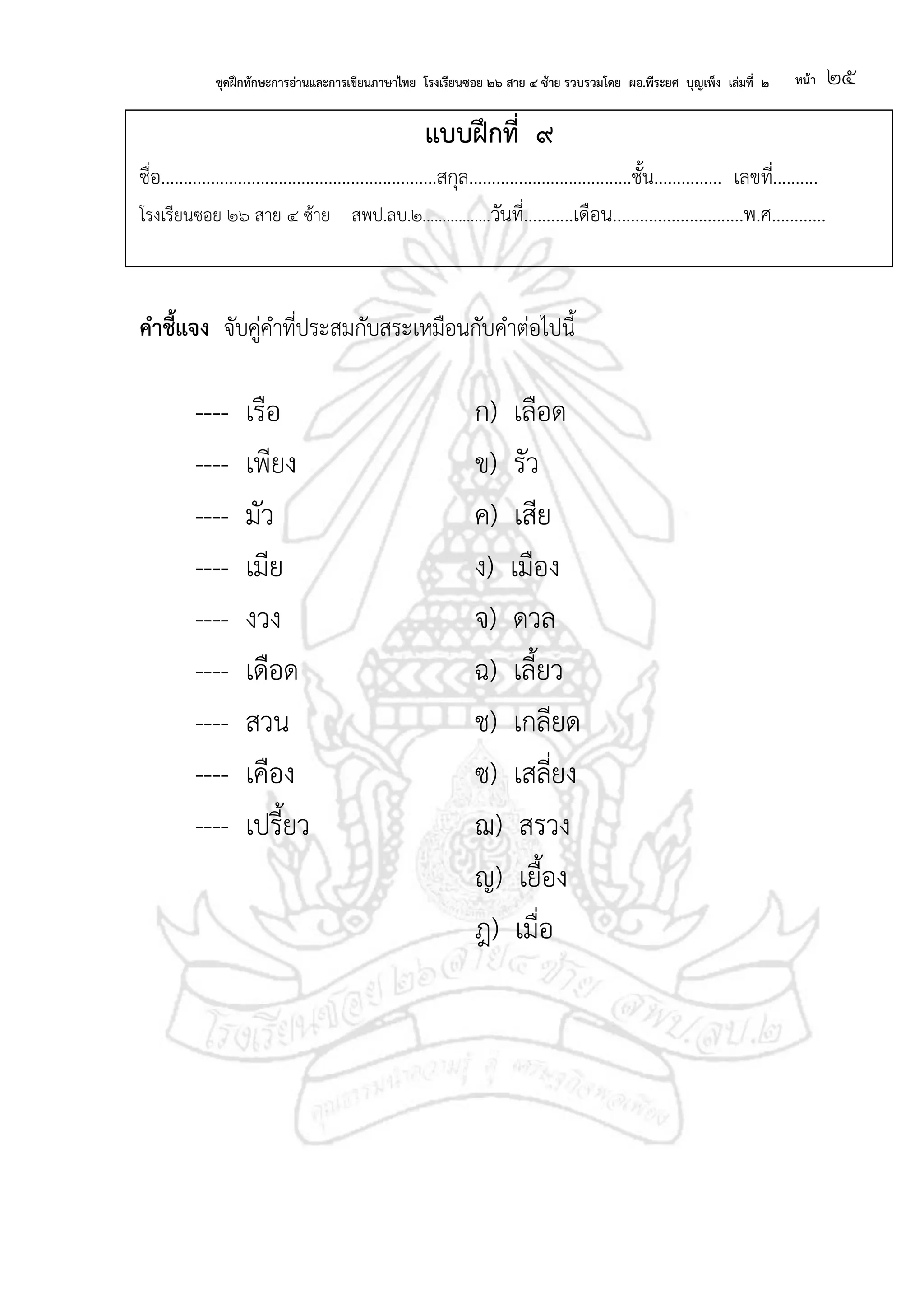 ชุดฝึกทักษะการอ่านและการเขียนภาษาไทย โรงเรียนซอย ๒๖ สาย ๔ ซ้าย รวบรวมโดย ผอ.พีระยศ บุญเพ็ง เล่มที่ ๒ หน้า ๒๕
แบบฝึกที่ ๙
ชื่อ.............................................................สกุล....................................ชั้น............... เลขที่..........
โรงเรียนซอย ๒๖ สาย ๔ ซ้าย สพป.ลบ.๒.................วันที่...........เดือน.............................พ.ศ............
คาชี้แจง จับคู่คาที่ประสมกับสระเหมือนกับคาต่อไปนี้
---- เรือ ก) เลือด
---- เพียง ข) รัว
---- มัว ค) เสีย
---- เมีย ง) เมือง
---- งวง จ) ดวล
---- เดือด ฉ) เลี้ยว
---- สวน ช) เกลียด
---- เคือง ซ) เสลี่ยง
---- เปรี้ยว ฌ) สรวง
ญ) เยื้อง
ฎ) เมื่อ
 
