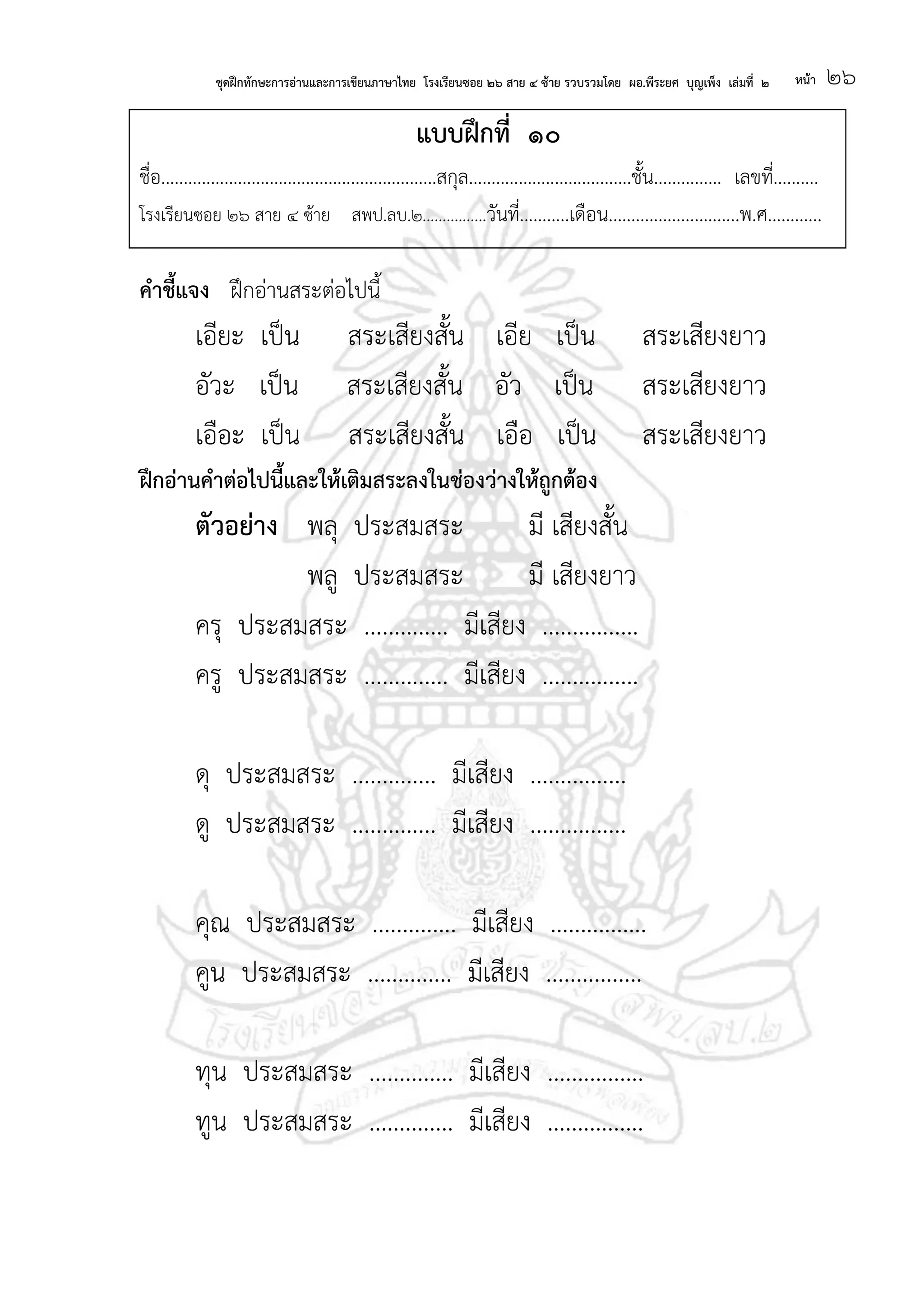 ชุดฝึกทักษะการอ่านและการเขียนภาษาไทย โรงเรียนซอย ๒๖ สาย ๔ ซ้าย รวบรวมโดย ผอ.พีระยศ บุญเพ็ง เล่มที่ ๒ หน้า ๒๖
แบบฝึกที่ ๑๐
ชื่อ.............................................................สกุล....................................ชั้น............... เลขที่..........
โรงเรียนซอย ๒๖ สาย ๔ ซ้าย สพป.ลบ.๒................วันที่...........เดือน.............................พ.ศ............
คาชี้แจง ฝึกอ่านสระต่อไปนี้
เอียะ เป็น สระเสียงสั้น เอีย เป็น สระเสียงยาว
อัวะ เป็น สระเสียงสั้น อัว เป็น สระเสียงยาว
เอือะ เป็น สระเสียงสั้น เอือ เป็น สระเสียงยาว
ฝึกอ่านคาต่อไปนี้และให้เติมสระลงในช่องว่างให้ถูกต้อง
ตัวอย่าง พลุ ประสมสระ มี เสียงสั้น
พลู ประสมสระ มี เสียงยาว
ครุ ประสมสระ .............. มีเสียง ................
ครู ประสมสระ .............. มีเสียง ................
ดุ ประสมสระ .............. มีเสียง ................
ดู ประสมสระ .............. มีเสียง ................
คุณ ประสมสระ .............. มีเสียง ................
คูน ประสมสระ .............. มีเสียง ................
ทุน ประสมสระ .............. มีเสียง ................
ทูน ประสมสระ .............. มีเสียง ................
 