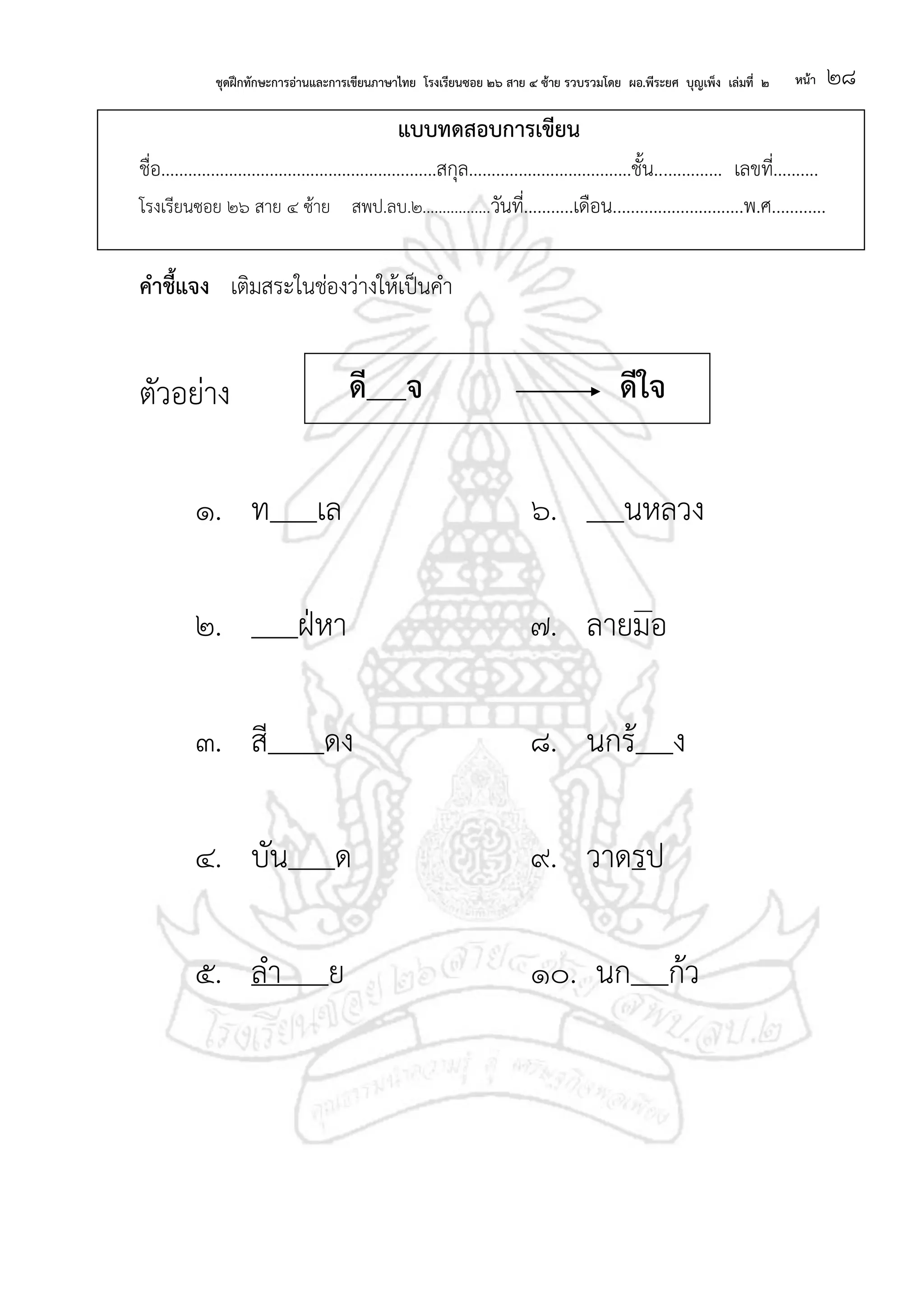 ชุดฝึกทักษะการอ่านและการเขียนภาษาไทย โรงเรียนซอย ๒๖ สาย ๔ ซ้าย รวบรวมโดย ผอ.พีระยศ บุญเพ็ง เล่มที่ ๒ หน้า ๒๘
แบบทดสอบการเขียน
ชื่อ.............................................................สกุล....................................ชั้น............... เลขที่..........
โรงเรียนซอย ๒๖ สาย ๔ ซ้าย สพป.ลบ.๒.................วันที่...........เดือน.............................พ.ศ............
คาชี้แจง เติมสระในช่องว่างให้เป็นคา
ตัวอย่าง
๑. ท เล ๖. นหลวง
๒. ฝ่หา ๗. ลายมอ
๓. สี ดง ๘. นกร้ ง
๔. บัน ด ๙. วาดรป
๕. ลา ย ๑๐. นก ก้ว
ดี จ ดีใจ
 