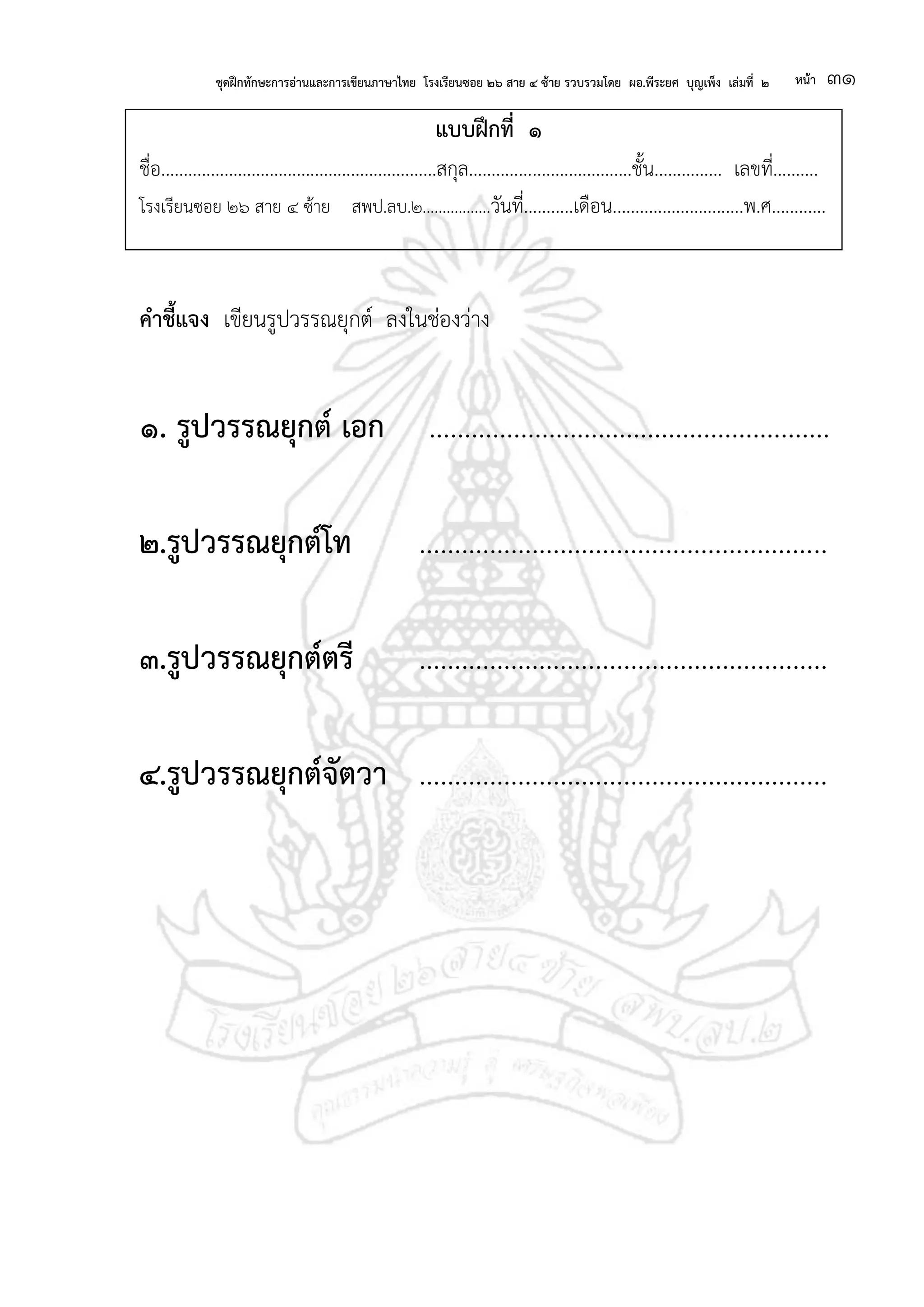 ชุดฝึกทักษะการอ่านและการเขียนภาษาไทย โรงเรียนซอย ๒๖ สาย ๔ ซ้าย รวบรวมโดย ผอ.พีระยศ บุญเพ็ง เล่มที่ ๒ หน้า ๓๑
แบบฝึกที่ ๑
ชื่อ.............................................................สกุล....................................ชั้น............... เลขที่..........
โรงเรียนซอย ๒๖ สาย ๔ ซ้าย สพป.ลบ.๒.................วันที่...........เดือน.............................พ.ศ............
คาชี้แจง เขียนรูปวรรณยุกต์ ลงในช่องว่าง
๑. รูปวรรณยุกต์ เอก .........................................................
๒.รูปวรรณยุกต์โท ..........................................................
๓.รูปวรรณยุกต์ตรี ..........................................................
๔.รูปวรรณยุกต์จัตวา ..........................................................
 