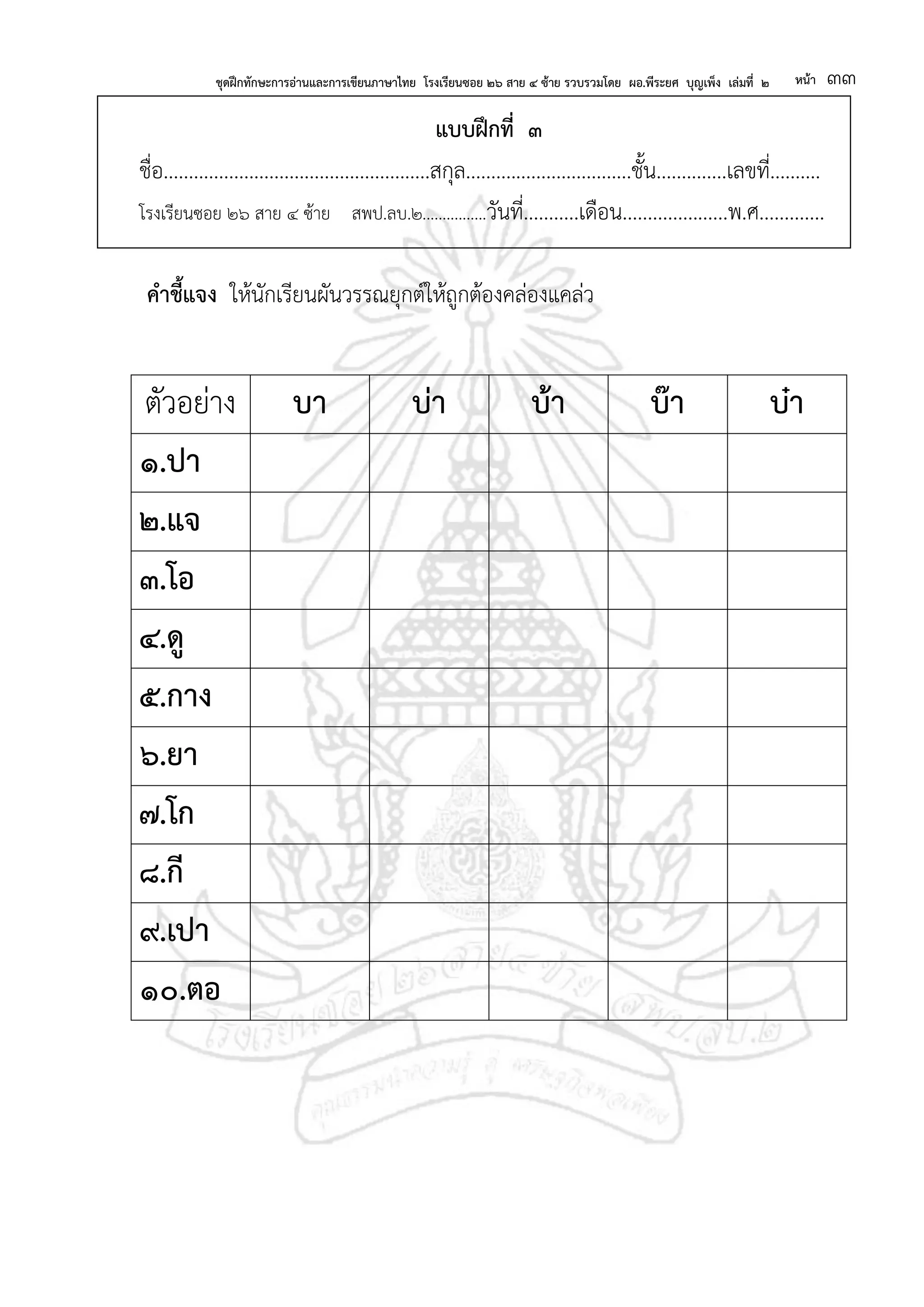 ชุดฝึกทักษะการอ่านและการเขียนภาษาไทย โรงเรียนซอย ๒๖ สาย ๔ ซ้าย รวบรวมโดย ผอ.พีระยศ บุญเพ็ง เล่มที่ ๒ หน้า ๓๓
แบบฝึกที่ ๓
ชื่อ.....................................................สกุล.................................ชั้น..............เลขที่..........
โรงเรียนซอย ๒๖ สาย ๔ ซ้าย สพป.ลบ.๒................วันที่...........เดือน.....................พ.ศ.............
คาชี้แจง ให้นักเรียนผันวรรณยุกต์ให้ถูกต้องคล่องแคล่ว
ตัวอย่าง บา บ่า บ้า บ๊า บ๋า
๑.ปา
๒.แจ
๓.โอ
๔.ดู
๕.กาง
๖.ยา
๗.โก
๘.กี
๙.เปา
๑๐.ตอ
 