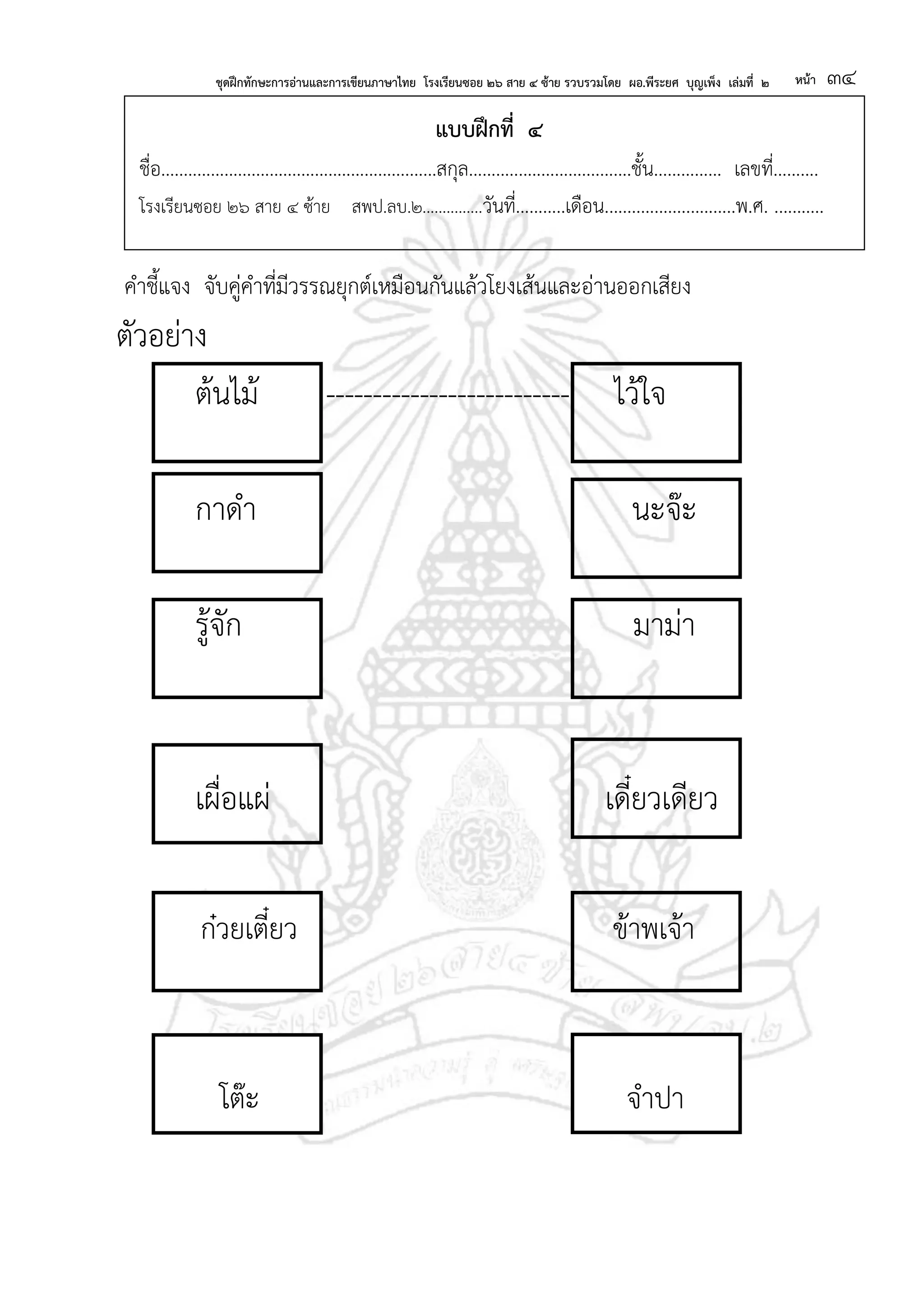 ชุดฝึกทักษะการอ่านและการเขียนภาษาไทย โรงเรียนซอย ๒๖ สาย ๔ ซ้าย รวบรวมโดย ผอ.พีระยศ บุญเพ็ง เล่มที่ ๒ หน้า ๓๔
แบบฝึกที่ ๔
ชื่อ.............................................................สกุล....................................ชั้น............... เลขที่..........
โรงเรียนซอย ๒๖ สาย ๔ ซ้าย สพป.ลบ.๒...............วันที่...........เดือน.............................พ.ศ. ...........
คาชี้แจง จับคู่คาที่มีวรรณยุกต์เหมือนกันแล้วโยงเส้นและอ่านออกเสียง
ตัวอย่าง
ต้นไม้ -------------------------- ไว้ใจ
กาดา นะจ๊ะ
รู้จัก มาม่า
เผื่อแผ่ เดี๋ยวเดียว
ก๋วยเตี๋ยว ข้าพเจ้า
โต๊ะ จาปา
 
