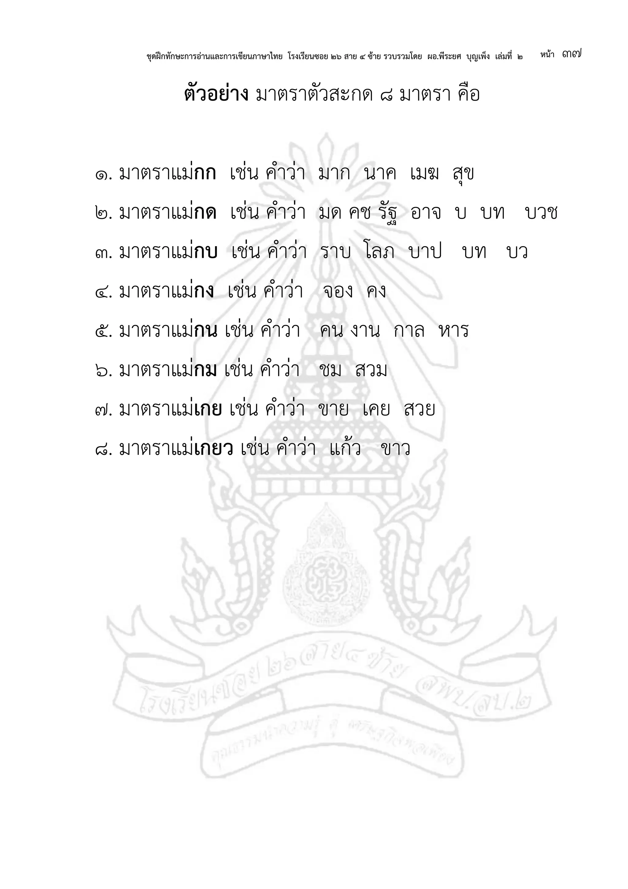 ชุดฝึกทักษะการอ่านและการเขียนภาษาไทย โรงเรียนซอย ๒๖ สาย ๔ ซ้าย รวบรวมโดย ผอ.พีระยศ บุญเพ็ง เล่มที่ ๒ หน้า ๓๗
ตัวอย่าง มาตราตัวสะกด ๘ มาตรา คือ
๑. มาตราแม่กก เช่น คาว่า มาก นาค เมฆ สุข
๒. มาตราแม่กด เช่น คาว่า มด คช รัฐ อาจ บ บท บวช
๓. มาตราแม่กบ เช่น คาว่า ราบ โลภ บาป บท บว
๔. มาตราแม่กง เช่น คาว่า จอง คง
๕. มาตราแม่กน เช่น คาว่า คน งาน กาล หาร
๖. มาตราแม่กม เช่น คาว่า ชม สวม
๗. มาตราแม่เกย เช่น คาว่า ขาย เคย สวย
๘. มาตราแม่เกยว เช่น คาว่า แก้ว ขาว
 